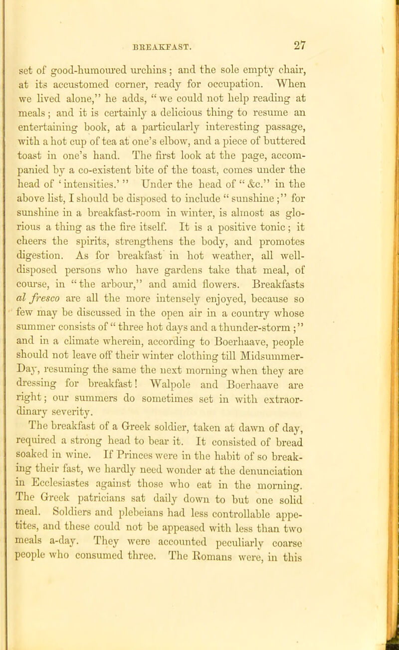 set of good-humoured urchins ; and the sole empty chan-, at its accustomed comer, ready for occupation. When we lived alone,” he adds, “we could not help reading at meals ; and it is certainly a delicious thing to resume an entertaining book, at a particularly interesting passage, with a hot cup of tea at one’s elbow, and a piece of buttered toast in one’s hand. The first look at the page, accom- panied by a co-existent bite of the toast, comes under the head of ‘ intensities.’ ” Under the head of “ &c.” in the above fist, I should be disposed to include “ sunshinefor sunshine in a breakfast-room in winter, is almost as glo- rious a thing as the fire itself. It is a positive tonic; it cheers the spirits, strengthens the body, and promotes digestion. As for breakfast in hot weather, all well- disposed persons who have gardens take that meal, of course, in “the arbour,” and amid flowers. Breakfasts al fresco are all the more intensely enjoyed, because so few may be discussed in the open air in a country whose summer consists of “ three hot days and a thunder-storm ; ” and in a climate wherein, according to Boerhaave, people should not leave off their winter clothing till Midsummer- Day, resuming the same the next morning when they are dressing for breakfast! Walpole and Boerhaave are right; our summers do sometimes set in with extraor- dinary severity. The breakfast of a Greek soldier, taken at dawn of day, required a strong head to bear it. It consisted of bread soaked in wine. If Princes were in the habit of so break- ing their fast, we hardly need wonder at the denunciation in Ecclesiastes against those who eat in the morning. The Greek patricians sat daily down to but one solid meal. Soldiers and plebeians had less controllable appe- tites, and these could not be appeased with less than two meals a-day. They were accounted peculiarly coarse people who consumed three. The Romans were, in this