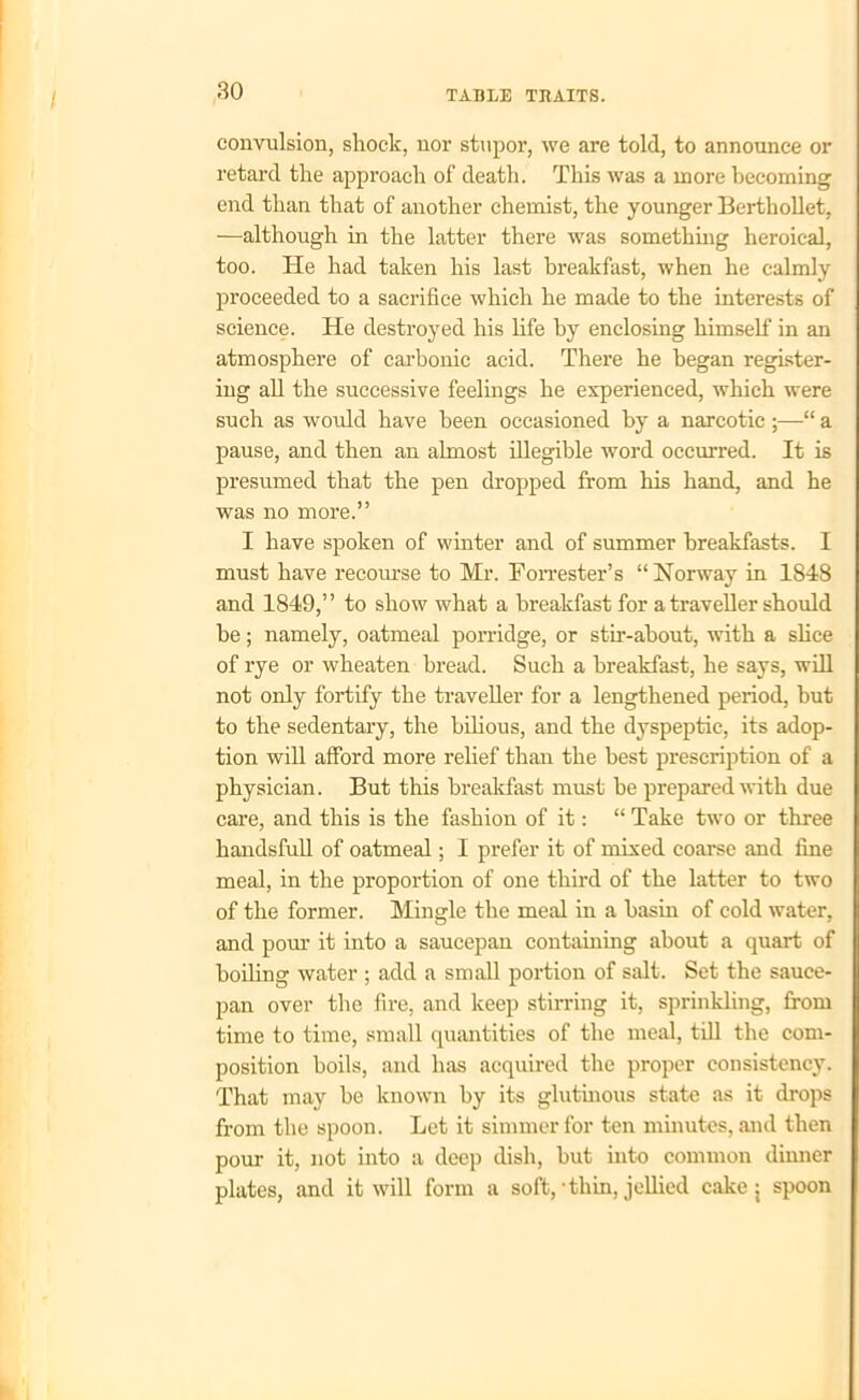 / convulsion, shock, nor stupor, we are told, to announce or retard the approach of death. This was a more becoming end than that of another chemist, the younger Berthollet, —although in the latter there was something heroical, too. He had taken his last breakfast, when he calmly proceeded to a sacrifice which he made to the interests of science. He destroyed his life by enclosing himself in an atmosphere of carbonic acid. There he began register- ing all the successive feelings he experienced, which were such as would have been occasioned by a narcotic ;—“ a pause, and then an almost illegible word occurred. It is presumed that the pen dropped from his hand, and he was no more.” I have spoken of winter and of summer breakfasts. I must have recourse to Mr. Forrester’s “ Norway in 1848 and 1849,” to show what a breakfast for a traveller should he; namely, oatmeal porridge, or stir-about, with a slice of rye or wheaten bread. Such a breakfast, he says, will not only fortify the traveller for a lengthened period, but to the sedentary, the bilious, and the dyspeptic, its adop- tion will afford more relief than the best prescription of a physician. But this breakfast must be prepared with due care, and this is the fashion of it: “ Take two or three handsfull of oatmeal; I prefer it of mixed coarse and fine meal, in the proportion of one third of the latter to two of the former. Mingle the meal in a basin of cold water, and pour it into a saucepan containing about a quart of boiling water ; add a small portion of salt. Set the sauce- pan over the fire, and keep stirring it, sprinkling, from time to time, small quantities of the meal, till the com- position boils, and has acquired the proper consistency. That may be known by its glutinous state as it drops from the spoon. Let it simmer for ten minutes, and then pour it, not into a deep dish, hut into common dinner plates, and it will form a soft,‘thin, jellied cake j spoon