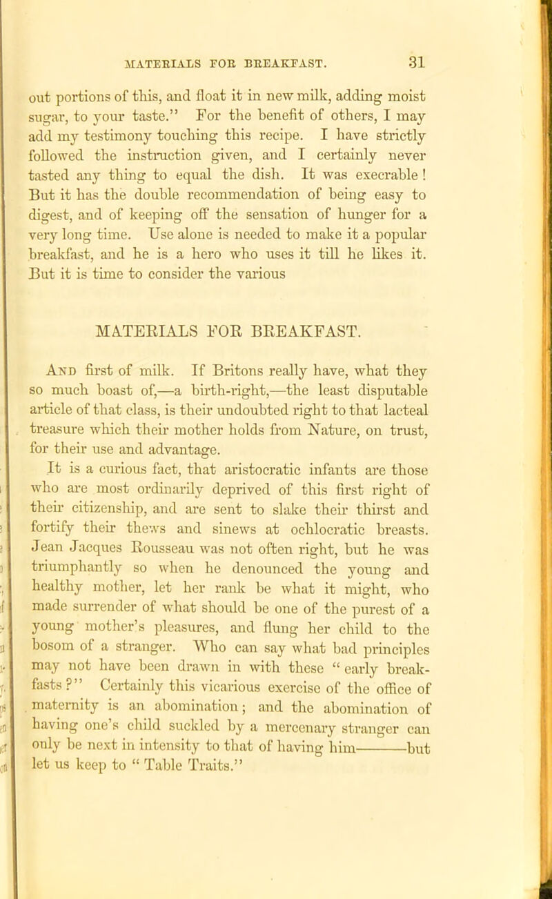 out portions of this, and float it in new milk, adding moist sugar, to your taste.” For the benefit of others, I may add my testimony touching this recipe. I have strictly followed the instruction given, and I certainly never tasted any thing to equal the dish. It was execrable ! But it has the double recommendation of being easy to digest, and of keeping off the sensation of hunger for a very long time. Use alone is needed to make it a popular breakfast, and he is a hero who uses it till he likes it. But it is time to consider the various MATERIALS FOR BREAKFAST. And first of milk. If Britons really have, what they so much boast of,—a birth-right,—the least disputable article of that class, is their undoubted right to that lacteal treasure which their mother holds from Nature, on trust, for their use and advantage. It is a curious fact, that aristocratic infants are those who are most ordinarily deprived of this first right of their citizenship, and are sent to slake their thirst and fortify their thews and sinews at oclilocratic breasts. Jean Jacques Rousseau was not often right, but he was triumphantly so when he denounced the young and healthy mother, let her rank be what it might, who made surrender of what should be one of the purest of a young mother’s pleasures, and flung her child to the bosom of a stranger. Who can say what bad principles may not have been drawn in with these “ early break- fasts?” Certainly this vicarious exercise of the office of maternity is an abomination; and the abomination of having one’s child suckled by a mercenary stranger can only be next in intensity to that of having him but let us keep to “ Table Traits.”