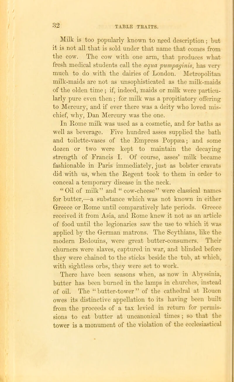 Milk is too popularly known to need description; but it is not all that is sold under that name that comes from the cow. The cow with one arm, that produces what fresh medical students call the aqua pumpaginis, has verv much to do with the dairies of London. Metropolitan milk-maids are not as unsophisticated as the milk-maids of the olden time ; if, indeed, maids or milk were particu- larly pure even then; for milk was a propitiatory offering to Mercury, and if ever there was a deity who loved mis- chief, why, Dan Mercury was the one. In Rome milk was used as a cosmetic, and for baths as well as beverage. Five hundred asses supplied the bath and toilette-vases of the Empress Poppaea; and some dozen or two were kept to maintain the decaying strength of Francis I. Of course, asses’ milk became fashionable in Paris immediately, just as bolster cravats did with us, when the Regent took to them in order to conceal a temporary disease in the neck. “Oil of milk” and “ cow-cheese” were classical names for butter,—a substance which was not known in either Greece or Eome until comparatively late periods. Greece received it from Asia, and Eome knew it not as an article of food until the legionaries saw the use to which it was applied by the German matrons. The Scythians, like the modern Bedouins, were great butter-consumers. Their churners were slaves, captured in war, and blinded before they were chained to the sticks beside the tub, at which, with sightless orbs, they were set to work. There have been seasons when, as now in Abyssinia, butter has been burned in the lamps in churches, instead of oil. The “butter-tower” of the cathedral at Eouen owes its distinctive appellation to its having been built from the proceeds of a tax levied in return for permis- sions to eat butter at uncanonical times; so that the tower is a monument of the violation of the ecclesiastical