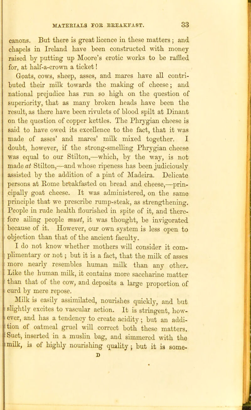 i canons. But there is great licence in these matters ; and chapels in Ireland have been constructed with money j raised by putting up Moore’s erotic works to be raffled for, at half-a-crown a ticket! Goats, cows, sheep, asses, and mares have all contri- I buted their milk towards the making of cheese; and national prejudice has run so high on the question of 1 superiority, that as many broken heads have been the result, as there have been rivulets of blood spilt at Dinant | on the question of copper kettles. The Phrygian cheese is I said to have owed its excellence to the fact, that it was j made of asses’ and mares’ milk mixed together. I doubt, however, if the strong-smelling Phrygian cheese I was equal to our Stilton,—which, by the way, is not I made at Stilton,—and whose ripeness has been judiciously assisted by the addition of a pint of Madeira. Delicate | persons at Borne breakfasted on bread and cheese,—prin- | cipally goat cheese. It was administered, on the same j principle that we prescribe rump-steak, as strengthening. People in rude health flourished in spite of it, and there- fore ailing people must, it was thought, be invigorated i because of it. However, our own system is less open to 1 objection than that of the ancient faculty. I do not know whether mothers will consider it com- plimentary or not; but it is a fact, that the milk of asses | more nearly resembles human milk than any other. 1 Like the human milk, it contains more saccharine matter than that of the cow, and deposits a large proportion of ] curd by mere repose. Milk is easily assimilated, nourishes quickly, and but I slightly excites to vascular action. It is stringent, how- I ever, and has a tendency to create acidity; but an addi- tion of oatmeal gruel will correct both these matters. I Suet, inserted in a muslin bag, and simmered with the |milk, is of highly nourishing quality; but it is some- D