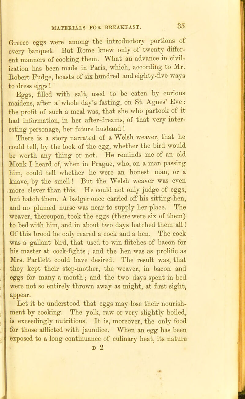 Greece eggs were among the introductory portions of every banquet. But Borne knew only of twenty differ- ent manners of cooking them. What an advance in civil- ization has been made in Pains, which, according to Mr. Bobert Fudge, boasts of six hundred and eighty-five ways to dress eggs! Eggs, filled with salt, used to he eaten by curious maidens, after a whole day’s fasting, on St. Agnes’ Eve: the profit of such a meal was, that she who partook of it had information, in her after-dreams, of that very inter- esting personage, her future husband ! There is a story narrated of a Welsh weaver, that he could tell, by the look of the egg, whether the bird would he worth any thing or not. He reminds me of an old Monk I heard of, when in Prague, who, on a man passing him, could tell whether he were an honest man, or a knave, by the smell! But the Welsh weaver was even more clever than this. He could not only judge of eggs, hut hatch them. A badger once carried off his sitting-hen, and no plumed nurse was near to supply her place. The weaver, thereupon, took the eggs (there were six of them) to bed with him, and in about two days hatched them all! Of this brood he only reared a cock and a hen. The cock was a gallant bird, that used to win flitches of bacon for his master at cock-fights ; and the hen was as prolific as Mrs. Partlett could have desired. The result was, that they kept their step-mother, the weaver, in bacon and eggs for many a month; and the two days spent in bed were not so entirely thrown away as might, at first sight, appear. Let it he understood that eggs may lose their nourish- ment by cooking. The yolk, raw or very slightly boiled, is exceedingly nutritious. It is, moreover, the only food for those afflicted with jaundice. When an egg has been exposed to a long continuance of culinary heat, its nature D 2