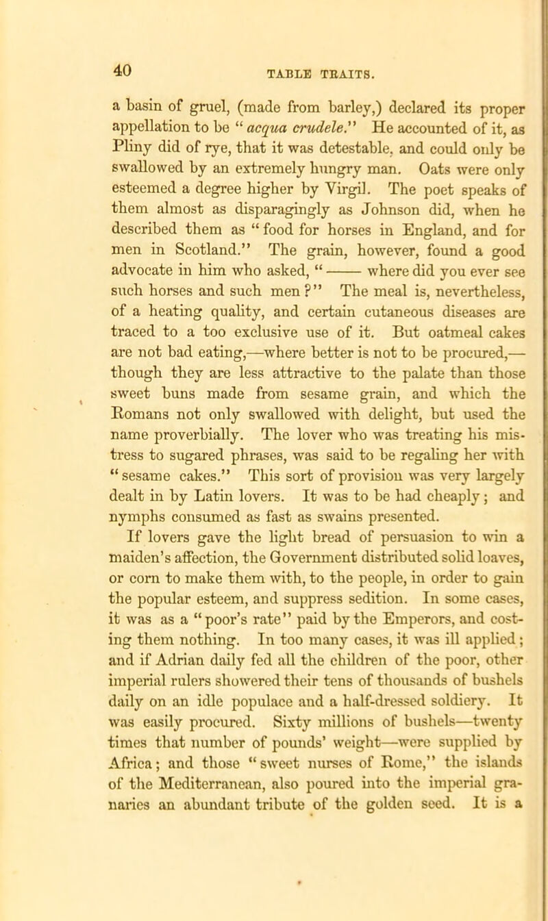 a basin of gruel, (made from barley,) declared its proper appellation to be “ acqua crudele.” He accounted of it, as Pliny did of rye, that it was detestable, and could only be swallowed by an extremely hungry man. Oats were only esteemed a degree higher by Virgil. The poet speaks of them almost as disparagingly as Johnson did, when he described them as “ food for horses in England, and for men in Scotland.” The grain, however, found a good advocate in him who asked, “ where did you ever see such horses and such men?” The meal is, nevertheless, of a heating quality, and certain cutaneous diseases are traced to a too exclusive use of it. But oatmeal cakes are not bad eating,—where better is not to be procured,— though they are less attractive to the palate than those sweet buns made from sesame grain, and which the Romans not only swallowed with delight, but used the name proverbially. The lover who was treating his mis- tress to sugared phrases, was said to be regaling her with “sesame cakes.” This sort of provision was very largely dealt in by Latin lovers. It was to be had cheaply; and nymphs consumed as fast as swains presented. If lovers gave the light bread of persuasion to win a maiden’s affection, the Government distributed solid loaves, or corn to make them with, to the people, in order to gain the popular esteem, and suppress sedition. In some cases, it was as a “poor’s rate” paid by the Emperors, and cost- ing them nothing. In too many cases, it was ill applied; and if Adrian daily fed all the children of the poor, other imperial rulers showered their tens of thousands of bushels daily on an idle populace and a half-dressed soldiery. It was easily procured. Sixty millions of bushels—twenty times that number of pounds’ weight—were supplied by Africa; and those “sweet nurses of Rome,” the islands of the Mediterranean, also poured into the imperial gra- naries an abundant tribute of the golden seed. It is a