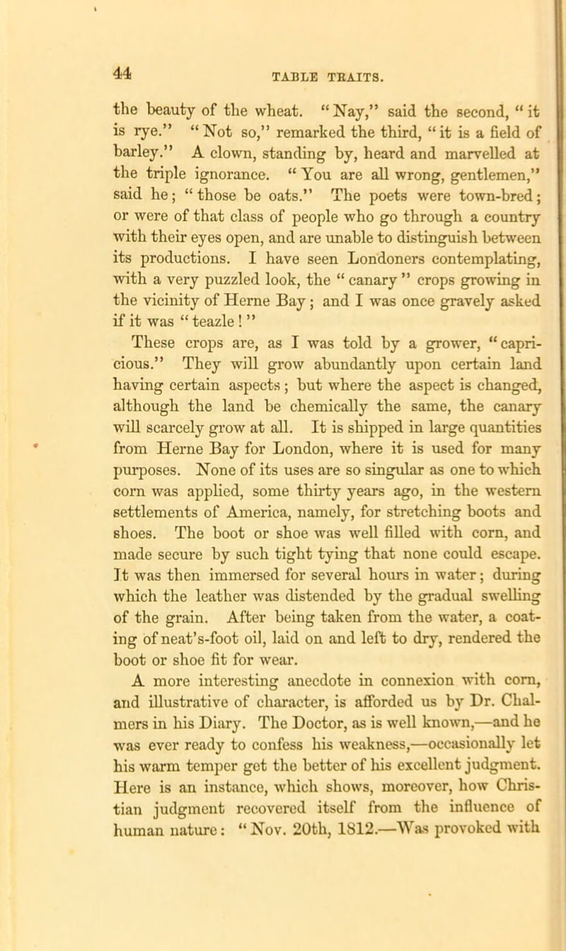 the beauty of the wheat. “ Nay,” said the second, “ it is rye.” “Not so,” remarked the third, “it is a field of barley.” A clown, standing by, heard and marvelled at the triple ignorance. “ You are all wrong, gentlemen,” said he; “those be oats.” The poets were town-bred; or were of that class of people who go through a country with their eyes open, and are unable to distinguish between its productions. I have seen Londoners contemplating, with a very puzzled look, the “ canary ” crops growing in the vicinity of Heme Bay; and I was once gravely asked if it was “ teazle ! ” These crops are, as I was told by a grower, “capri- cious.” They will grow abundantly upon certain land having certain aspects ; but where the aspect is changed, although the land be chemically the same, the canary will scarcely grow at all. It is shipped in large quantities from Herne Bay for London, where it is used for many purposes. None of its uses are so singular as one to which com was applied, some thirty years ago, in the western settlements of America, namely, for stretching boots and shoes. The boot or shoe was well filled with com, and made secure by such tight tying that none could escape. 11 was then immersed for several hours in water; during which the leather was distended by the gradual swelling of the grain. After being taken from the water, a coat- ing of neat’s-foot oil, laid on and left to dry, rendered the boot or shoe fit for wear. A more interesting anecdote in connexion with com, and illustrative of character, is afforded us by Dr. Chal- mers in his Diary. The Doctor, as is well known,—and he was ever ready to confess his weakness,—occasionally let his warm temper get the better of his excellent judgment. Here is an instance, which shows, moreover, how Chris- tian judgment recovered itself from the influence of human nature: “ Nov. 20th, 1812.—Was provoked with