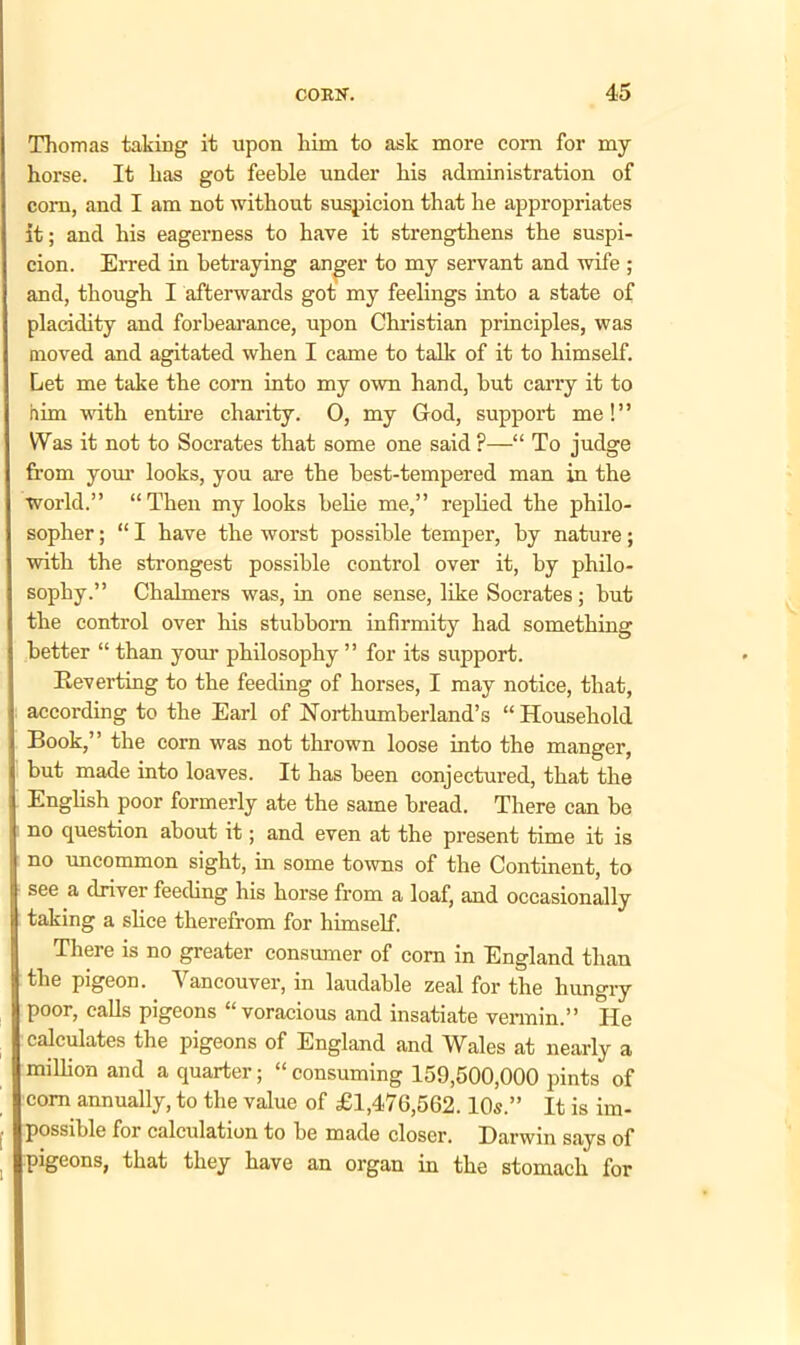 Thomas taking it upon him to ask more corn for my horse. It has got feeble under his administration of com, and I am not without suspicion that he appropriates it; and his eagerness to have it strengthens the suspi- cion. Erred in betraying anger to my servant and wife ; and, though I afterwards got my feelings into a state of placidity and forbearance, upon Christian principles, was moved and agitated when I came to talk of it to himself. Let me take the corn into my own hand, hut carry it to him with entire charity. 0, my God, support me!” Was it not to Socrates that some one said P—“ To judge from your looks, you are the best-tempered man in the world.” “ Then my looks belie me,” replied the philo- sopher ; “ I have the worst possible temper, by nature; with the strongest possible control over it, by philo- sophy.” Chalmers was, in one sense, like Socrates; but the control over his stubborn infirmity had something better “ than your philosophy ” for its support. Reverting to the feeding of horses, I may notice, that, according to the Earl of Northumberland’s “ Household Book,” the corn was not thrown loose into the manger, but made into loaves. It has been conjectured, that the English poor formerly ate the same bread. There can be no question about it; and even at the present time it is no uncommon sight, in some towns of the Continent, to see a driver feeding his horse from a loaf, and occasionally taking a slice therefrom for himself. There is no greater consumer of com in England than the pigeon. Vancouver, in laudable zeal for the hungry poor, calls pigeons “voracious and insatiate vermin.” He calculates the pigeons of England and Wales at nearly a million and a quarter; “ consuming 159,500,000 pints of com annually, to the value of £1,476,562.10s.” It is im- possible for calculation to be made closer. Darwin says of pigeons, that they have an organ in the stomach for