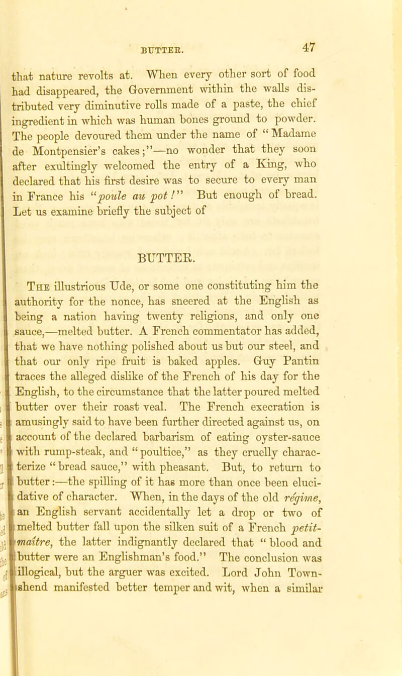 BUTTER. that nature revolts at. When every other sort of food had disappeared, the Government within the walls dis- tributed very diminutive rolls made of a paste, the chief ingredient in which was human bones ground to powder. The people devoured them under the name of “ Madame de Montpensier’s cakes;”—no wonder that they soon after exultingly welcomed the entry of a King, who declared that his first desire was to secure to every man in France his “ poule au pot! But enough of bread. Let us examine briefly the subject of BUTTER. The illustrious Ude, or some one constituting him the authority for the nonce, has sneered at the English as being a nation having twenty religions, and only one sauce,—melted butter. A French commentator has added, that we have nothing polished about us but our steel, and that our only ripe fruit is baked apples. Guy Pantin traces the alleged dislike of the French of his day for the English, to the circumstance that the latter poured melted butter over their roast veal. The French execration is amusingly said to have been further directed against us, on account of the declared barbarism of eating oyster-sauce with rump-steak, and “ poultice,” as they cruelly charac- terize “bread sauce,” with pheasant. But, to return to butter:—the spilling of it has more than once been eluci- dative of character. When, in the days of the old regime, an English servant accidentally let a drop or two of | melted butter fall upon the silken suit of a French petit- maitre, the latter indignantly declared that “ blood and butter were an Englishman’s food.” The conclusion was I illogical, but the arguer was excited. Lord John Town- • shend manifested better temper and wit, when a similar