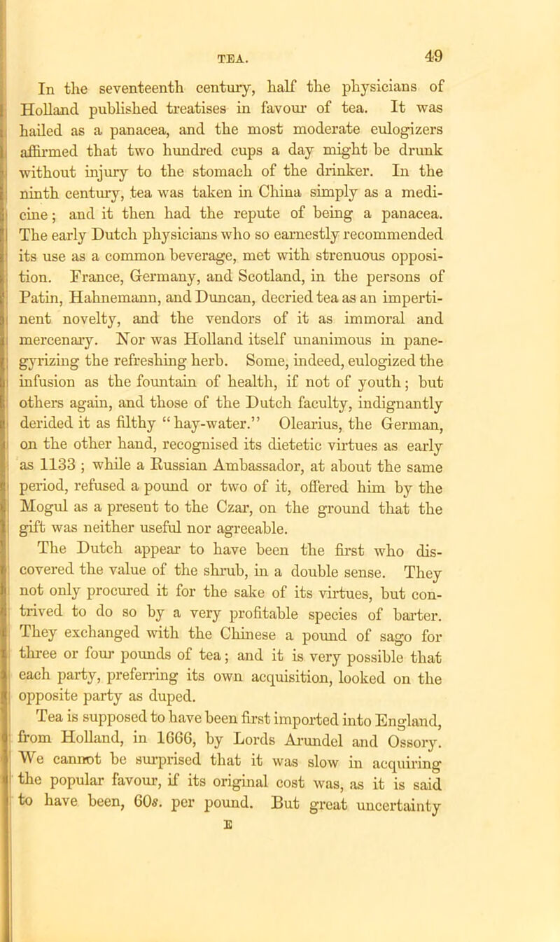 In the seventeenth century, half the physicians of Holland published treatises in favour of tea. It was hailed as a panacea, and the most moderate eulogizers affirmed that two hundred cups a day might he drunk without injury to the stomach of the drinker. In the ninth century, tea was taken in China simply as a medi- cine ; and it then had the repute of being a panacea. The early Dutch physicians who so earnestly recommended its use as a common beverage, met with strenuous opposi- tion. France, Germany, and Scotland, in the persons of Patin, Hahnemann, and Duncan, decried tea as an imperti- nent novelty, and the vendors of it as immoral and mercenary. Nor was Holland itself unanimous in pane- gyrizing the refreshing herb. Some, indeed, eulogized the infusion as the fountain of health, if not of youth; but others again, and those of the Dutch faculty, indignantly derided it as filthy “hay-water.” Olearius, the German, on the other hand, recognised its dietetic virtues as early as 1133 ; while a Eussian Ambassador, at about the same period, refused a pound or two of it, offered him by the Mogul as a present to the Czar, on the ground that the gift was neither useful nor agreeable. The Dutch appear to have been the first who dis- covered the value of the shrub, in a double sense. They not only procured it for the sake of its virtues, but con- trived to do so by a very profitable species of barter. They exchanged with the Chinese a pound of sago for three or four pounds of tea; and it is very possible that each party, preferring its own acquisition, looked on the i opposite party as duped. Tea is supposed to have been first imported into England, from Holland, in 1606, by Lords Arundel and Ossory. We cannot be surprised that it was slow in acquiring the popular favour, if its original cost was, as it is said to have been, 60s. per pound. But great uncertainty E