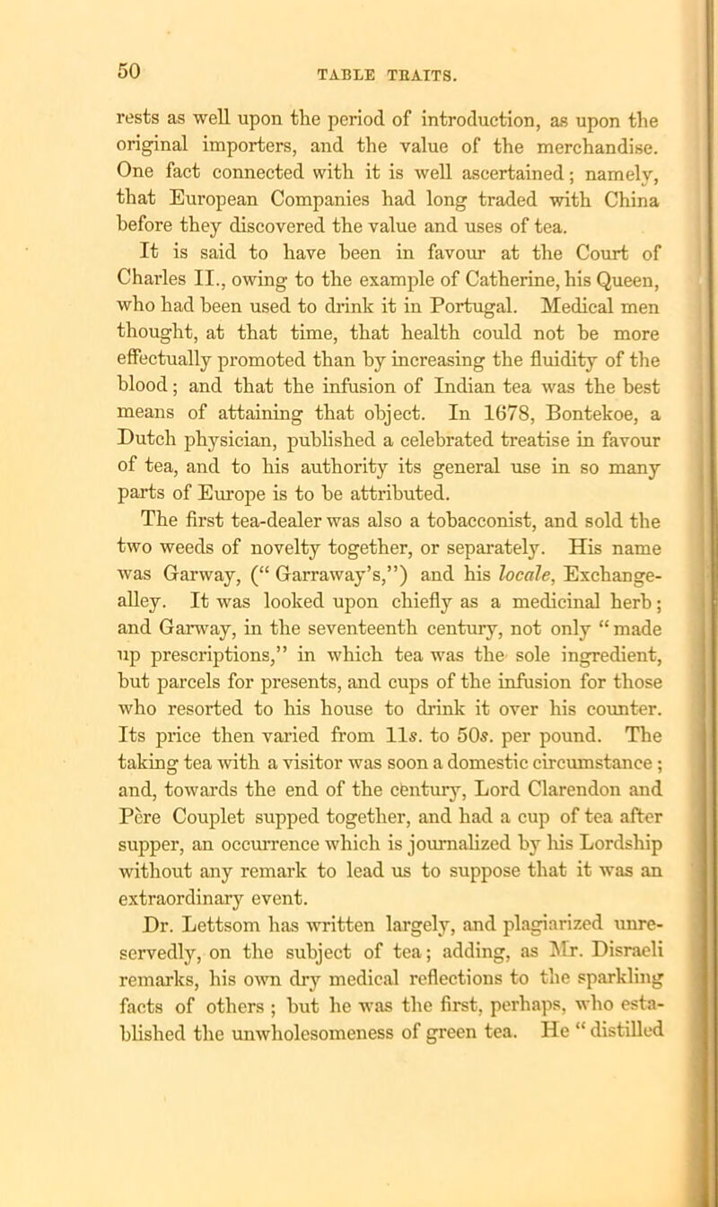 rests as well upon the period of introduction, as upon the original importers, and the value of the merchandise. One fact connected with it is well ascertained; namely, that European Companies had long traded with China before they discovered the value and uses of tea. It is said to have been in favour at the Court of Charles II., owing to the example of Catherine, his Queen, who had been used to chink it in Portugal. Medical men thought, at that time, that health could not be more effectually promoted than by increasing the fluidity of the blood; and that the infusion of Indian tea was the best means of attaining that object. In 1678, Bontekoe, a Dutch physician, published a celebrated treatise in favour of tea, and to his authority its general use in so many parts of Europe is to be attributed. The first tea-dealer was also a tobacconist, and sold the two weeds of novelty together, or separately. His name was Garway, (“ Garraway’s,”) and his locale, Exchange- alley. It was looked upon chiefly as a medicinal herb; and Garway, in the seventeenth century, not only “ made up prescriptions,” in which tea was the sole ingredient, but parcels for presents, and cups of the infusion for those who resorted to his house to drink it over his counter. Its price then varied from 11s. to 50s. per pound. The taking tea with a visitor was soon a domestic circumstance ; and, towards the end of the century, Lord Clarendon and Pere Couplet supped together, and had a cup of tea after supper, an occurrence which is journalized by his Lordship without any remark to lead us to suppose that it was an extraordinary event. Dr. Lettsom has written largely, and plagiarized unre- servedly, on the subject of tea; adding, as Mr. Disraeli remarks, his own dry medical reflections to the sparkling facts of others ; but he was the first, perhaps, who esta- blished the unwholesomeness of green tea. He “ distilled