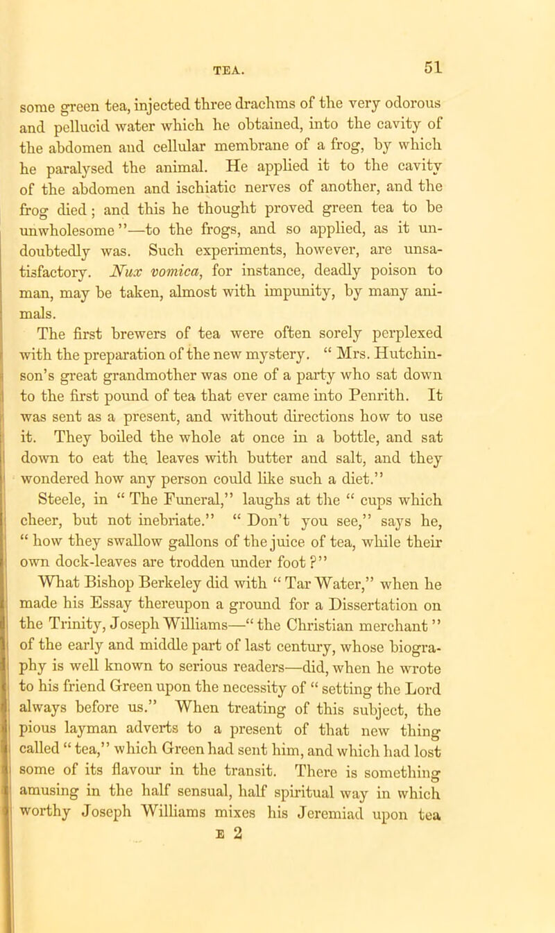 some green tea, injected three drachms of the very odorous and pellucid water which he obtained, into the cavity of the abdomen and cellular membrane of a frog, by which he paralysed the animal. He applied it to the cavity of the abdomen and ischiatic nerves of another, and the frog died; and this he thought proved green tea to be unwholesome”—to the frogs, and so applied, as it un- doubtedly was. Such experiments, however, are unsa- tisfactory. JYux vomica, for instance, deadly poison to man, may be taken, almost with impunity, by many ani- mals. The first brewers of tea were often sorely perplexed with the preparation of the new mystery. “ Mrs. Hutchin- son’s great grandmother was one of a party who sat down to the first pound of tea that ever came into Penrith. It was sent as a present, and without directions how to use it. They boiled the whole at once in a bottle, and sat down to eat the. leaves with butter and salt, and they wondered how any person could like such a diet.” Steele, in “ The Funeral,” laughs at the “ cups which cheer, but not inebriate.” “ Don’t you see,” says he, “ how they swallow gallons of the juice of tea, while their own dock-leaves are trodden under foot ?” What Bishop Berkeley did with “ Tar Water,” when he made his Essay thereupon a ground for a Dissertation on the Trinity, Joseph Williams—“the Christian merchant” : of the early and middle part of last century, whose biogra- phy is well known to serious readers—did, when he wrote to his friend Green upon the necessity of “ setting the Lord I always before us.” When treating of this subject, the pious layman adverts to a present of that new thing called “ tea,” which Green had sent him, and which had lost some of its flavour in the transit. There is somethin? amusing in the half sensual, half spiritual way in which worthy Joseph Williams mixes his Jeremiad upon tea E 2