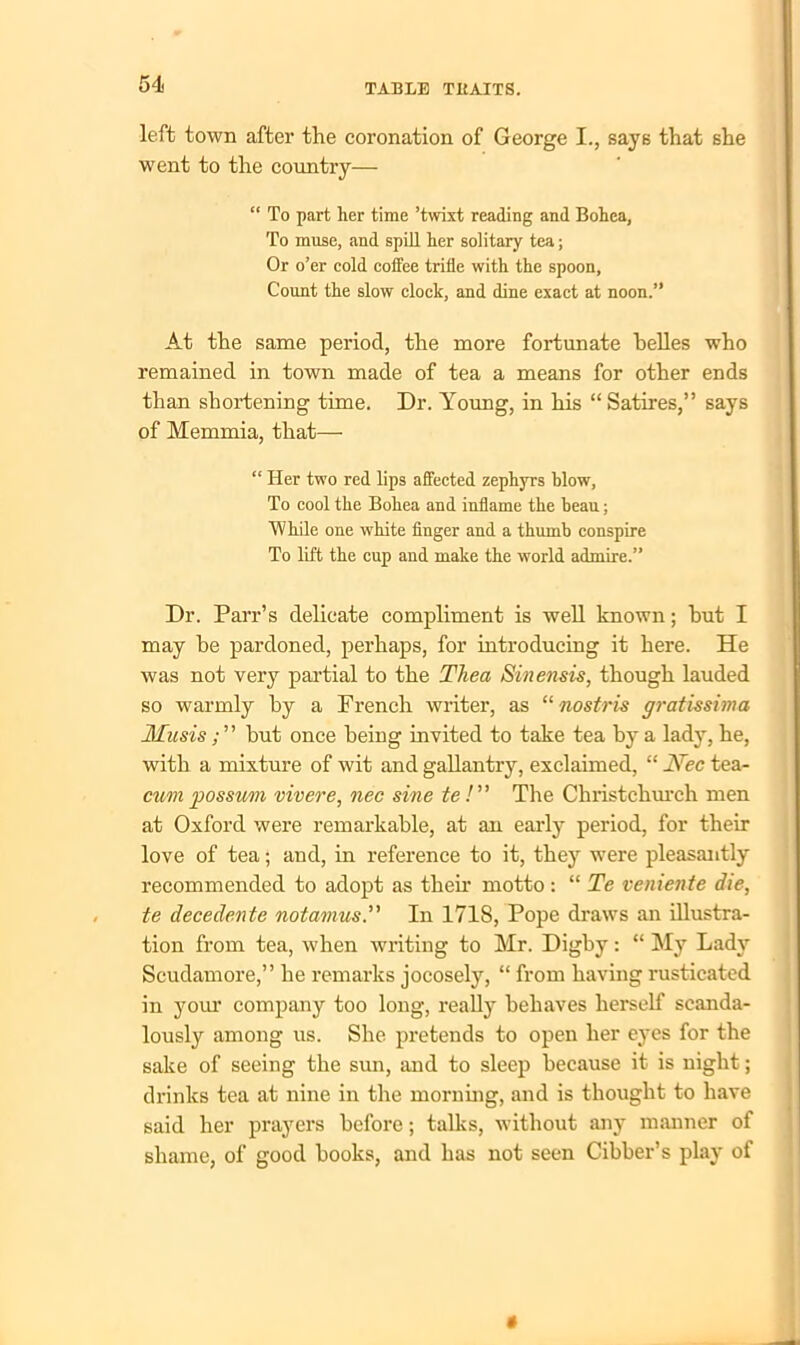 left town after the coronation of George I., says that she went to the country— “ To part her time ’twixt reading and Bohea, To muse, and spill her solitary tea; Or o’er cold coffee trifle with the spoon, Count the slow clock, and dine exact at noon.” At the same period, the more fortunate helles who remained in town made of tea a means for other ends than shortening time. Dr. Young, in his “ Satires,” says of Memmia, that— “ Her two red lips affected zephyrs blow, To cool the Bohea and inflame the beau; While one white finger and a thumb conspire To lift the cup and make the world admire.” Dr. Parr’s delicate compliment is well known; hut I may he pardoned, perhaps, for introducing it here. He was not very partial to the Thea Sinensis, though lauded so warmly by a French writer, as “ nostris gratissima Musis; ” but once being invited to take tea by a lady, he, with a mixture of wit and gallantry, exclaimed, “ Nec tea- cum possum vivere, nec sine te /” The Christchurch men at Oxford were remarkable, at an early period, for their love of tea; and, in reference to it, they were pleasantly recommended to adopt as their motto : “ Te veniente die, te decedente notcmusIn 171S, Pope draws an illustra- tion from tea, when writing to Mr. Digby: “ My Lady Scudamore,” he remarks jocosely, “ from having rusticated in your company too long, really behaves herself scanda- lously among us. She pretends to open her eyes for the sake of seeing the sun, and to sleep because it is night; drinks tea at nine in the morning, and is thought to have said her prayers before; talks, without any manner of shame, of good books, and has not seen Cibber’s play of