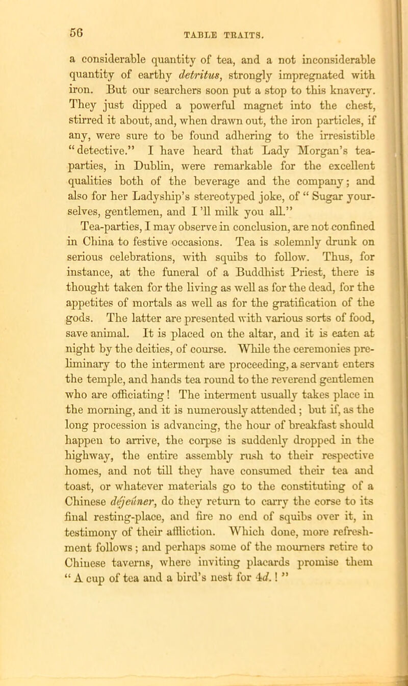 a considerable quantity of tea, and a not inconsiderable quantity of earthy detritus, strongly impregnated with iron. But our searchers soon put a stop to this knavery. They just dipped a powerful magnet into the chest, stirred it about, and, when drawn out, the iron particles, if any, were sure to be found adhering to the irresistible “ detective.” I have heard that Lady Morgan’s tea- parties, in Dublin, were remarkable for the excellent qualities both of the beverage and the company; and also for her Ladyship’s stereotyped joke, of “ Sugar your- selves, gentlemen, and I ’ll milk you all.” Tea-parties, I may observe in conclusion, are not confined in China to festive occasions. Tea is solemnly drunk on serious celebrations, with squibs to follow. Thus, for instance, at the funeral of a Buddhist Priest, there is thought taken for the living as well as for the dead, for the appetites of mortals as well as for the gratification of the gods. The latter are presented with various sorts of food, save animal. It is placed on the altar, and it is eaten at night hy the deities, of course. While the ceremonies pre- liminary to the interment are proceeding, a servant enters the temple, and hands tea round to the reverend gentlemen who are officiating! The interment usually takes place in the morning, and it is numerously attended; but if, as the long procession is advancing, the hour of breakfast should happen to arrive, the corpse is suddenly dropped in the highway, the entire assembly rirsh to their respective homes, and not till they have consumed their tea and toast, or whatever materials go to the constituting of a Chinese dejeuner, do they return to carry the corse to its final resting-place, and fire no end of squibs over it, in testimony of their affliction. Which done, more refresh- ment follows ; and perhaps some of the mourners retire to Chinese taverns, where inviting placards promise them “ A cup of tea and a bird’s nest for id.! ”