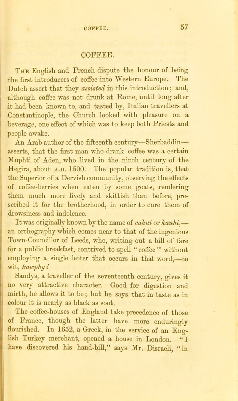 COFFEE. The English and French dispute the honour of being the first introducers of coffee into Western Europe. The Dutch assert that they assisted in this introduction ; and, although coffee was not drunk at Rome, until long after it had been known to, and tasted by, Italian travellers at Constantinople, the Church looked with pleasure on a beverage, one effect of which was to keep both Priests and people awake. An Arab author of the fifteenth century—Sherbaddin— asserts, that the first man who drank coffee was a certain Muphti of Aden, who lived in the ninth century of the Hegira, about a.d. 1500. The popular tradition is, that the Superior of a Dervish community, observing the effects of coffee-berries when eaten by some goats, rendering them much more lively and skittish than before, pre- scribed it for the brotherhood, in order to cure them of drowsiness and indolence. It was originally known by the name of cahui or Jcauhi,— an orthography which comes near to that of the ingenious Town-Councillor of Leeds, who, writing out a bill of fare for a public breakfast, contrived to spell “ coffee ” without : employing a single letter that occurs in that word,—to ! wit, Jcawphy ! Sandys, a traveller of the seventeenth century, gives it ; no very attractive character. Good for digestion and mirth, he allows it to be; but he says that in taste as in ! colour it is nearly as black as soot. The coffee-houses of England take precedence of those of France, though the latter have more enduringly flourished. In 1652, a Greek, in the service of an Eng- lish Turkey merchant, opened a house in London. “ I have discovered his hand-bill,” says Mr. Disraeli, “in