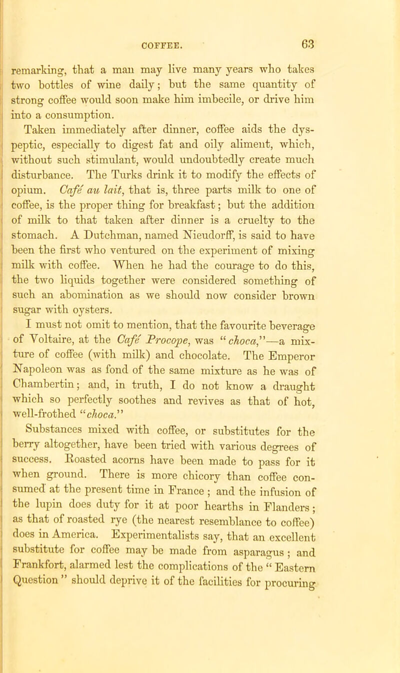 remarking, that a man may live many years who takes two bottles of wine daily; but the same quantity of strong coffee would soon make him imbecile, or drive bim into a consumption. Taken immediately after dinner, coffee aids the dys- peptic, especially to digest fat and oily aliment, which, without such stimulant, would undoubtedly create much disturbance. The Turks drink it to modify the effects of opium. Cafe au lait, that is, three parts milk to one of coffee, is the proper thing for breakfast; but the addition of milk to that taken after dinner is a cruelty to the stomach. A Dutchman, named Nieudorff, is said to have been the first who ventured on the experiment of mixing milk with coffee. When he had the courage to do this, the two liquids together were considered something of such an abomination as we should now consider brown sugar with oysters. I must not omit to mention, that the favourite beverage of Voltaire, at the Cafe Procope, was “ chocci,”—a mix- ture of coffee (with milk) and chocolate. The Emperor Napoleon was as fond of the same mixture as he was of Chambertin; and, in truth, I do not know a draught which so perfectly soothes and revives as that of hot, i well-frothed “choca.” Substances mixed with coffee, or substitutes for the berry altogether, have been tried with various degrees of success. Roasted acorns have been made to pass for it when ground. There is more chicory than coffee con- sumed at the present time in Erance ; and the infusion of the lupin does duty for it at poor hearths in Flanders; : as that of roasted rye (the nearest resemblance to coffee) i does in America. Experimentalists say, that an excellent substitute for coffee may be made from asparagus ; and Frankfort, alarmed lest the complications of the “ Eastern 1 Question ” should deprive it of the facilities for procuring