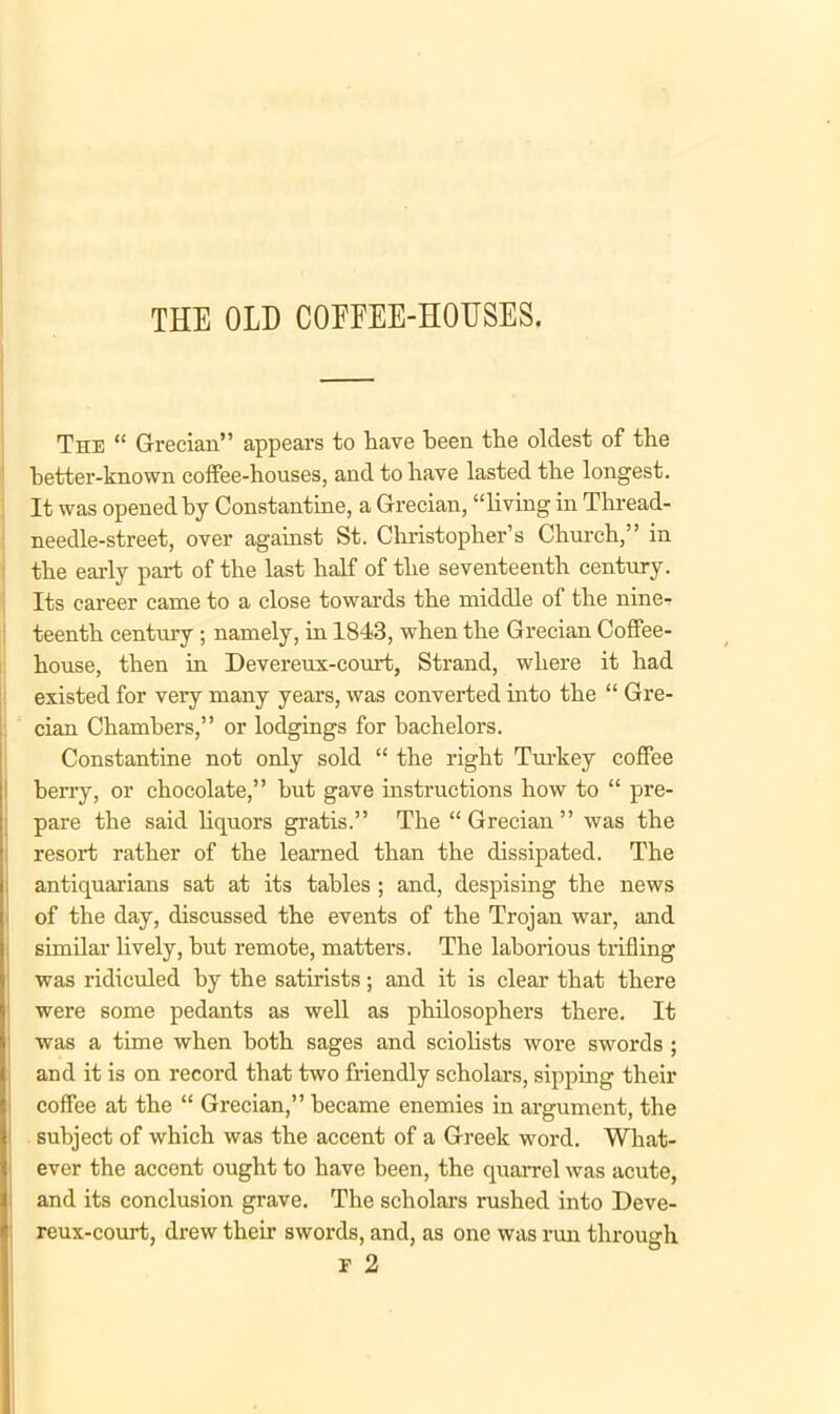 THE OLD COFFEE-HOUSES. The “ Grecian” appears to have been the oldest of the better-known coffee-houses, and to have lasted the longest. It was opened by Constantine, a Grecian, “living in Thread- needle-street, over against St. Christopher’s Church,” in the early part of the last half of the seventeenth century. Its career came to a close towards the middle of the nine- teenth century; namely, in 1843, when the Grecian Coffee- house, then in Devereux-court, Strand, where it had existed for very many years, was converted into the “ Gre- cian Chambers,” or lodgings for bachelors. Constantine not only sold “ the right Turkey coffee berry, or chocolate,” hut gave instructions how to “ pre- pare the said liquors gratis.” The “ Grecian ” was the resort rather of the learned than the dissipated. The antiquarians sat at its tables ; and, despising the news of the day, discussed the events of the Trojan war, and similar lively, but remote, matters. The laborious trifling was ridiculed by the satirists; and it is clear that there were some pedants as well as philosophers there. It was a time when both sages and sciolists wore swords ; and it is on record that two friendly scholars, sipping their coffee at the “ Grecian,” became enemies in argument, the subject of which was the accent of a Greek word. What- ever the accent ought to have been, the quarrel was acute, and its conclusion grave. The scholars rushed into Deve- reux-court, drew their swords, and, as one was run through F 2
