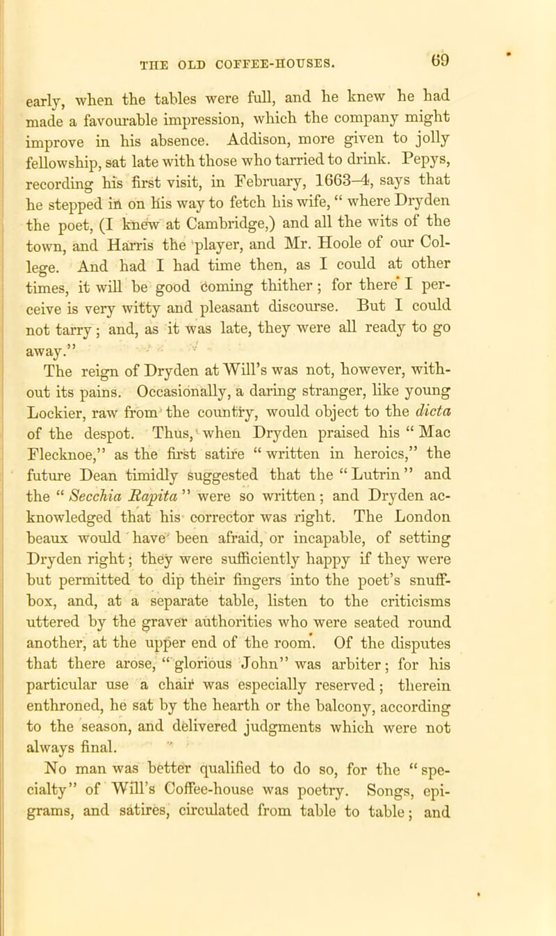 early, when the tables were full, and he knew he had made a favourable impression, which the company might improve in his absence. Addison, more given to jolly fellowship, sat late with those who tarried to drink. Pepys, recording his first visit, in February, 1663-4, says that he stepped in on his way to fetch his wife, “ where Dryden the poet, (I knew at Cambridge,) and all the wits ot the town, and Harris the player, and Mr. Hoole of our Col- lege. And had I had time then, as I could at other times, it will he good coming thither ; for there I per- ceive is very witty and pleasant discourse. But I could not tarry; and, as it was late, they were all ready to go away.” The reign of Dryden at Will’s was not, however, with- out its pains. Occasionally, a daring stranger, like young Lockier, raw from the country, would object to the dicta of the despot. Thus, ■ when Dryden praised his “ Mac Flecknoe,” as the first satire “ written in heroics,” the future Dean timidly Suggested that the “ Lutrin ” and the “ Secchia Bapita ” were so written ; and Dryden ac- knowledged that his corrector was right. The London beaux would have been afraid, or incapable, of setting Dryden right; they were sufficiently happy if they were hut permitted to dip their fingers into the poet’s snuff- box, and, at a separate table, listen to the criticisms uttered by the graver authorities who were seated round another, at the upper end of the room. Of the disputes that there arose, “ glorious John” was arbiter; for his particular use a chair was especially reserved; therein enthroned, he sat by the hearth or the balcony, according to the season, and delivered judgments which were not always final. No man was better qualified to do so, for the “ spe- cialty” of Will’s Coffee-house was poetry. Songs, epi- grams, and satires, circulated from table to table; and