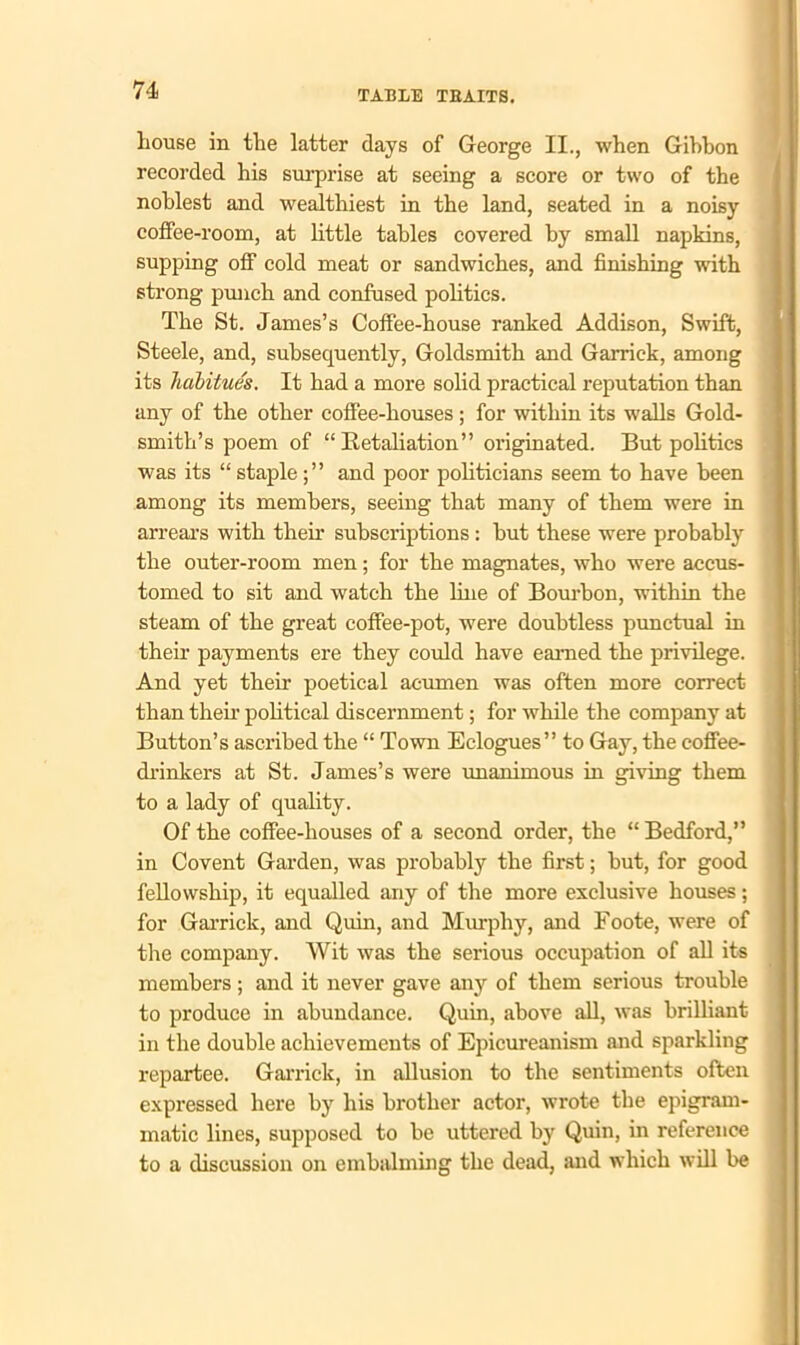 liouse in the latter days of George II., when Gibbon recorded his surprise at seeing a score or two of the noblest and wealthiest in the land, seated in a noisy coffee-room, at little tables covered by small napkins, supping off cold meat or sandwiches, and finishing with strong punch and confused politics. The St. James’s Coffee-house ranked Addison, Swift, Steele, and, subsequently, Goldsmith and Garrick, among its habitue's. It had a more solid practical reputation than any of the other coffee-houses; for within its walls Gold- smith’s poem of “Retaliation” originated. But politics was its “ stapleand poor politicians seem to have been among its members, seeing that many of them were in arrears with their subscriptions : but these were probably the outer-room men; for the magnates, who were accus- tomed to sit and watch the line of Bourbon, within the steam of the great coffee-pot, were doubtless punctual in their payments ere they could have earned the privilege. And yet their poetical acumen was often more correct than their political discernment; for while the company at Button’s ascribed the “ Town Eclogues” to Gay, the coffee- drinkers at St. James’s were unanimous in giving them to a lady of quality. Of the coffee-houses of a second order, the “ Bedford,” in Covent Garden, was probably the first; but, for good fellowship, it equalled any of the more exclusive houses; for Garrick, and Quin, and Murphy, and Foote, were of the company. Wit was the serious occupation of all its members; and it never gave any of them serious trouble to produce in abundance. Quin, above all, was brilliant in the double achievements of Epicureanism and sparkling repartee. Garrick, in allusion to the sentiments often expressed here by his brother actor, wrote the epigram- matic lines, supposed to be uttered by Quin, in reference to a discussion on embalming the dead, and which will be
