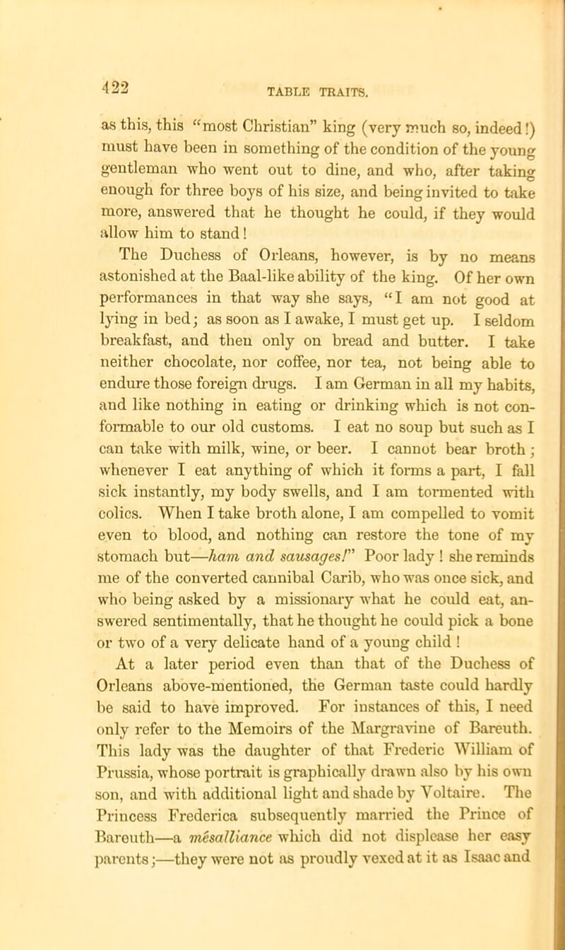 as this, this “most Christian” king (very much so, indeed!) must have been in something of the condition of the young gentleman who went out to dine, and who, after taking enough for three boys of his size, and being invited to take more, answered that he thought he could, if they would allow him to stand! The Duchess of Orleans, however, is by no means astonished at the Baal-like ability of the king. Of her own performances in that way she says, “I am not good at lying in bed; as soon as I awake, I must get up. I seldom breakfast, and then only on bread and butter. I take neither chocolate, nor coffee, nor tea, not being able to endure those foreign drugs. I am German in all my habits, and like nothing in eating or drinking which is not con- formable to our old customs. I eat no soup but such as I can take with milk, wine, or beer. I cannot bear broth ; whenever I eat anything of which it forms a part, I fall sick instantly, my body swells, and I am tormented with colics. When I take broth alone, I am compelled to vomit even to blood, and nothing can restore the tone of my stomach but—ham and sausages!” Poor lady ! she reminds me of the converted cannibal Carib, who was once sick, and who being asked by a missionary what he could eat, an- swered sentimentally, that he thought he could pick a bone or two of a very delicate hand of a young child ! At a later period even than that of the Duchess of Orleans above-mentioned, the German taste could hardly be said to have improved. For instances of this, I need only refer to the Memoirs of the Margravine of Bareuth. This lady was the daughter of that Frederic William of Prussia, whose portrait is graphically drawn also by his own son, and with additional light and shade by Voltaire. The Princess Frederica subsequently married the Prince of Bareuth—a mesalliance which did not displease her easy parents;—they were not as proudly vexed at it as Isaac and