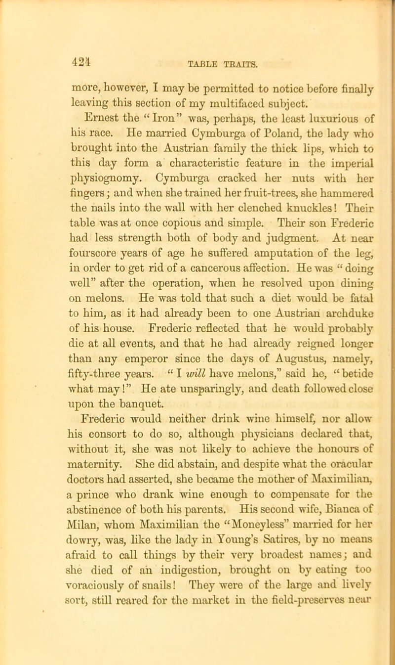 more, however, I may be permitted to notice before finally leaving this section of my multifaced subject. Ernest the “ Iron ” was, perhaps, the least luxurious of his race. He married Cymburga of Poland, the lady who brought into the Austrian family the thick lips, which to this day form a characteristic feature in the imperial physiognomy. Cymburga cracked her nuts with her fingers; and when she trained her fruit-trees, she hammered the nails into the wall with her clenched knuckles! Their table was at once copious and simple. Their son Frederic had less strength both of body and judgment. At near fourscore years of age he suffered amputation of the leg, in order to get rid of a cancerous affection. He was “ doing well” after the operation, when he resolved upon dining on melons. He was told that such a diet would be fatal to him, as it had already been to one Austrian archduke of his house. Frederic reflected that he would probably die at all events, and that he had already reigned longer than any emperor since the days of Augustus, namely, fifty-three years. “ I will have melons,” said he, “ betide what may!” He ate unsparingly, and death followed close upon the banquet. Frederic would neither drink wine himself, nor allow his consort to do so, although physicians declared that, without it, she was not likely to achieve the honours of maternity. She did abstain, and despite what the oracular doctors had asserted, she became the mother of Maximilian, a prince who drank wine enough to compensate for the abstinence of both his parents. His second wife, Bianca of Milan, whom Maximilian the “Moneyless” married for her dowry, was, like the lady in Young’s Satires, by no means afraid to call things by their very broadest names; and she died of ah indigestion, brought on by eating too voraciously of snails! They were of the large and lively sort, still reared for the market in the field-preserves near