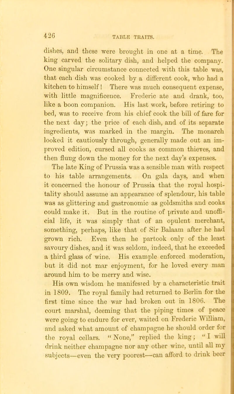 dishes, and these were brought in one at a time. The king carved the solitary dish, and helped the company. One singular circumstance connected with this table was, that each dish was cooked by a different cook, who had a kitchen to himself! There was much consequent expense, with little magnificence. Frederic ate and drank, too, like a boon companion. His last work, before retiring to bed, was to receive from his chief cook the bill of fare for the next day; the price of each dish, and of its separate ingredients, was marked in the margin. The monarch looked it cautiously through, generally made out an im- proved edition, cursed all cooks as common thieves, and then flung down the money for the next day’s expenses. The late King of Prussia was a sensible man with respect to his table arrangements. On gala days, and when it concerned the honour of Prussia that the royal hospi- tality should assume an appearance of splendour, his table was as glittering and gastronomic as goldsmiths and cooks could make it. But in the routine of private aud unoffi- cial life, it was simply that of an opulent merchant, something, perhaps, like that of Sir Balaam after he had grown rich. Even then he partook only of the least savoury dishes, and it was seldom, indeed, that he exceeded a third glass of wine. His example enforced moderation, but it did not mar enjoyment, for he loved every man around him to be merry and wise. His own wisdom he manifested by a characteristic trait in 1809. The royal family had returned to Berlin for the first time since the war had broken out in 1806. The court marshal, deeming that the piping times of peace were going to endure for ever, waited on Frederic W illiam, and asked what amount of champagne he should order for the royal cellars. “ None,” replied the king; “ I will drink neither champagne nor any other wine, until all my subjects—even the very poorest—can afford to drink beer