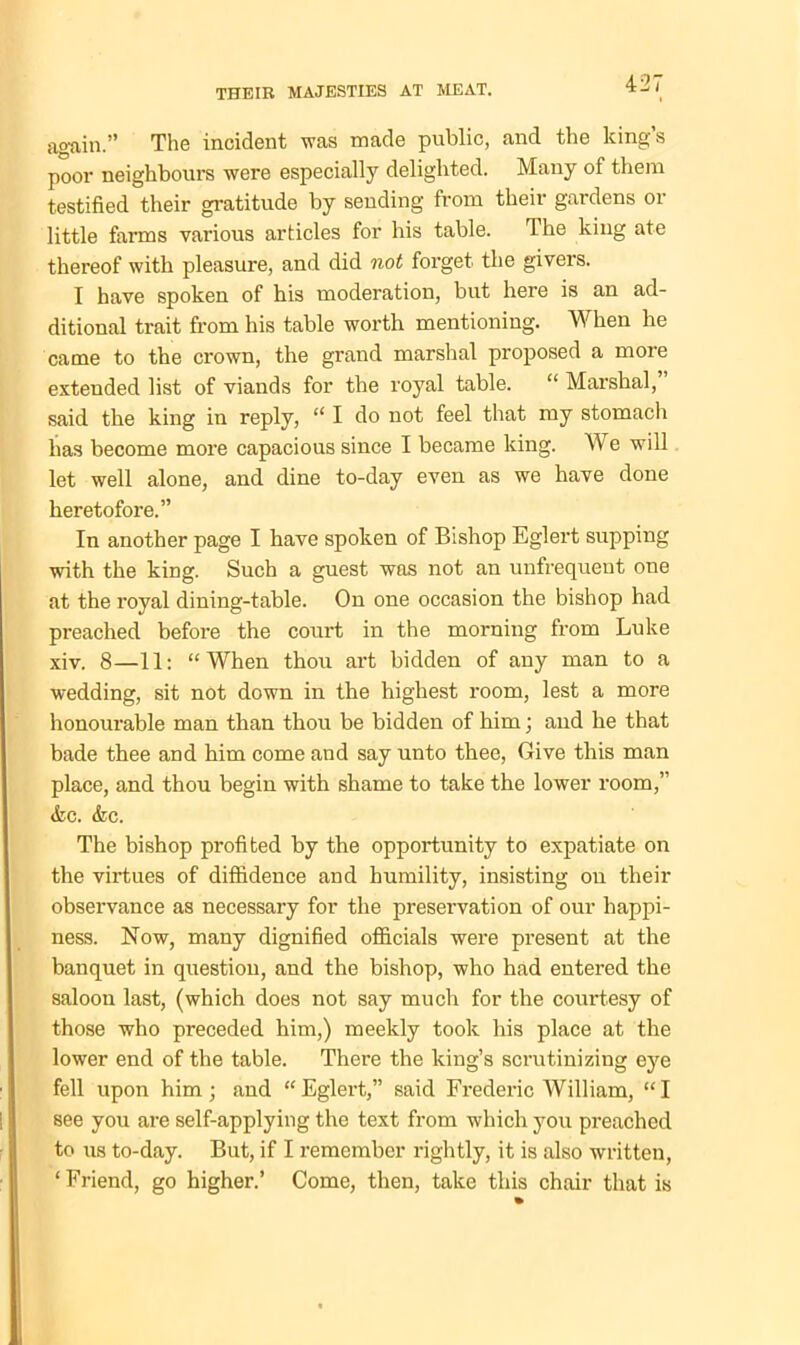 again.” The incident was made public, and the king’s poor neighbours were especially delighted. Many of them testified their gratitude by sending from their gardens or little farms various articles for his table. 4 he king ate thereof with pleasure, and did not forget the givers. I have spoken of his moderation, but here is an ad- ditional trait from his table worth mentioning. When he came to the crown, the grand marshal proposed a more extended list of viands for the royal table. “ Marshal, said the king in reply, “ I do not feel that my stomach has become more capacious since I became king. We will let well alone, and dine to-day even as we have done heretofore.” In another page I have spoken of Bishop Eglert supping with the king. Such a guest was not an unfrequent one at the royal dining-table. On one occasion the bishop had preached before the court in the morning from Luke xiv. 8—11: “When thou art bidden of any man to a wedding, sit not down in the highest room, lest a more honourable man than thou be bidden of him; and he that bade thee and him come and say unto thee, Give this man place, and thou begin with shame to take the lower room,” <kc. &c. The bishop profited by the opportunity to expatiate on the virtues of diffidence and humility, insisting on their observance as necessary for the preservation of our happi- ness. Now, many dignified officials were present at the banquet in question, and the bishop, who had entered the saloon last, (which does not say much for the courtesy of those who preceded him,) meekly took his place at the lower end of the table. There the king’s scrutinizing eye fell upon him ; and “ Eglert,” said Frederic William, “ I see you are self-applying the text from which you preached to us to-day. But, if I remember rightly, it is also written, ‘Friend, go higher.’ Come, then, take this chair that is