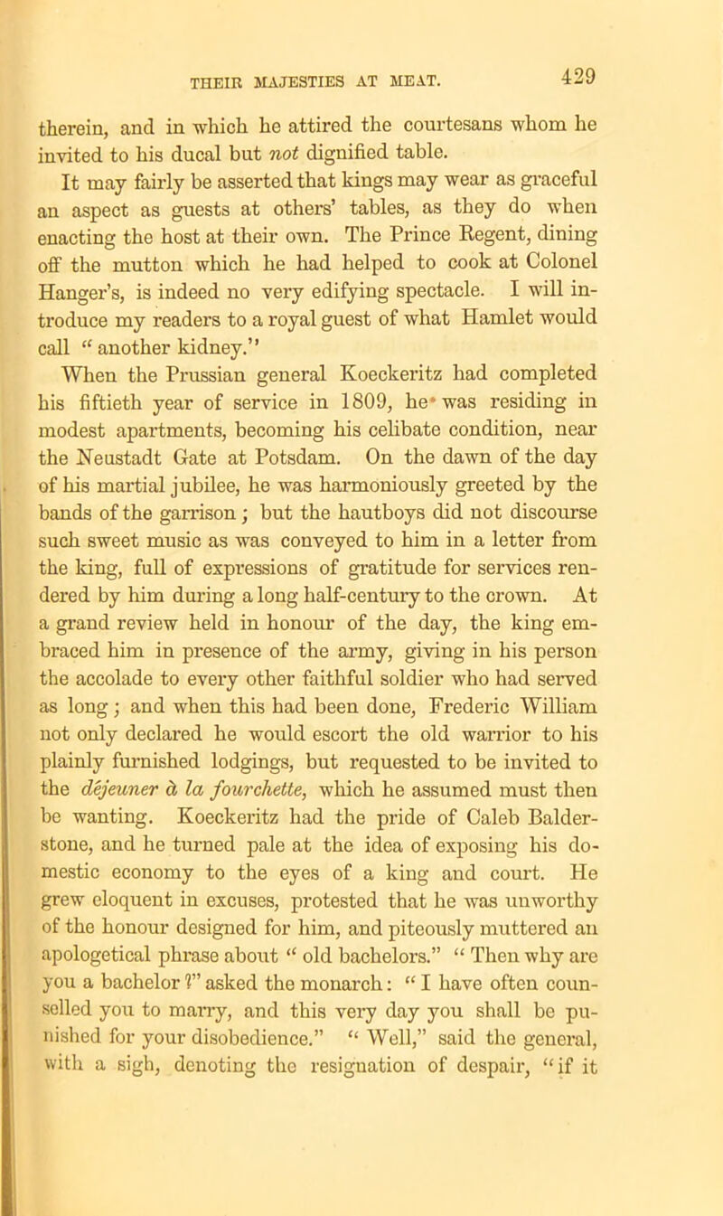therein, and in which he attired the courtesans whom he invited to his ducal but not dignified table. It may fairly be asserted that kings may wear as graceful an aspect as guests at others’ tables, as they do when enacting the host at their own. The Prince Regent, dining off the mutton which he had helped to cook at Colonel Hanger’s, is indeed no very edifying spectacle. I will in- troduce my readers to a royal guest of what Hamlet would call “ another kidney.” When the Prussian general Koeckeritz had completed his fiftieth year of service in 1809, he* was residing in modest apartments, becoming his celibate condition, near the Neustadt Gate at Potsdam. On the dawn of the day of his martial jubilee, he was harmoniously greeted by the bands of the garrison; but the hautboys did not discourse such sweet music as was conveyed to him in a letter from the king, full of expressions of gratitude for services ren- dered by him during a long half-century to the crown. At a grand review held in honour of the day, the king em- braced him in presence of the army, giving in his person the accolade to every other faithful soldier who had served as long; and when this had been done, Frederic William not only declared he would escort the old warrior to his plainly furnished lodgings, but requested to be invited to the dejeuner ct la fourchette, which he assumed must then be wanting. Koeckeritz had the pride of Caleb Balder- stone, and he turned pale at the idea of exposing his do- mestic economy to the eyes of a king and court. He grew eloquent in excuses, protested that he was unworthy of the honour designed for him, and piteously muttered an apologetical phrase about “ old bachelors.” “ Then why are you a bachelor ?” asked the monarch: “ I have often coun- selled you to many, and this very day you shall be pu- nished for your disobedience.” “ Well,” said the general, with a sigh, denoting the resignation of despair, “if it