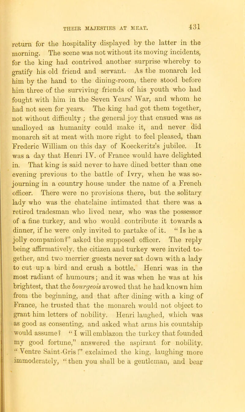 return for the hospitality displayed by the latter in the morning. The scene was not without its moving incidents, for the king had contrived another surprise whereby to gratify his old friend and servant. As the monarch led him by the hand to the dining-room, there stood before him three of the surviving friends of his youth who had fought with him in the Seven Years’ War, and whom he had not seen for years. The king had got them together, not without difficulty ; the general joy that ensued was as unalloyed as humanity could make it, and never did monarch sit at meat with more right to feel pleased, than Frederic William on this day of Koeckeritz’s jubilee. It was a day that Henri IY. of France would have delighted in. That king is said never to have dined better than one evening previous to the battle of Ivry, when he was so- journing in a country house under the name of a French officer. There were no provisions there, but the solitary lady who was the chatelaine intimated that there was a retired tradesman who lived near, who was the possessor of a fine turkey, and who would contribute it towards a dinner, if he were only invited to partake of it. “ Is he a jolly companion^” asked the supposed officer. The reply being affirmatively, the citizen and turkey were invited to- gether, and two merrier guests never sat down with a lady to cut up a bird and crush a bottle. Henri was in the most radiant of humours; and it was when he was at his brightest, that the bourgeois avowed that he had known him from the beginning, and that after dining with a king of France, he trusted that the monarch would not object to grant him letters of nobility. Henri laughed, which was as good as consenting, and asked what arms his countship would assume1? “ I will emblazon the turkey that founded my good fortune,” answered the aspirant for nobility. “ Ventre Saint-Gris !” exclaimed the king, laughing more immoderately, “ then you shall be a gentleman, and bear