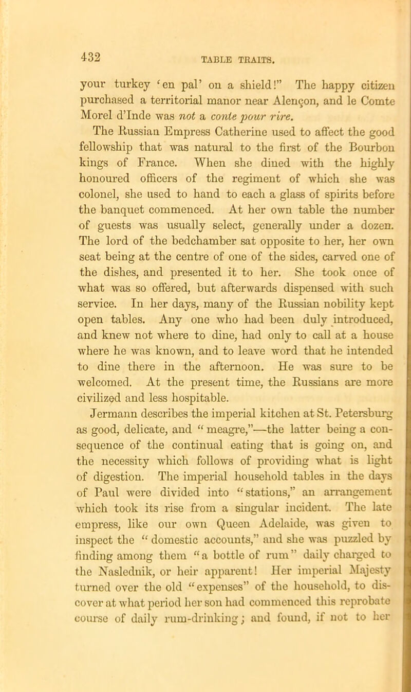 your turkey cen pal’ on a shield!” The happy citizen purchased a territorial manor near Alemjon, and le Comte Morel d’lnde was not a conte pour rire. The Russian Empress Catherine used to affect the good fellowship that was natural to the first of the Bourbon kings of France. When she dined with the highly honoured officers of the regiment of which she was colonel, she used to hand to each a glass of spirits before the banquet commenced. At her own table the number of guests was usually select, generally under a dozen. The lord of the bedchamber sat opposite to her, her own seat being at the centre of one of the sides, carved one of the dishes, and presented it to her. She took once of what was so offered, but afterwards dispensed with such service. In her days, many of the Russian nobility kept open tables. Any one who had been duly introduced, and knew not where to dine, had only to call at a house where he was known, and to leave word that he intended to dine there in the afternoon. He was sure to be welcomed. At the present time, the Russians are more civilized and less hospitable. Jermann describes the imperial kitchen at St. Petersburg as good, delicate, and “ meagre,”—the latter being a con- sequence of the continual eating that is going on, and the necessity which follows of providing what is light of digestion. The imperial household tables in the days of Paul were divided into “stations,” an arrangement which took its rise from a singular incident. The late empress, like our own Queen Adelaide, was given to inspect the “ domestic accounts,” and she was puzzled by finding among them “ a bottle of rum ” daily charged to the Naslednik, or heir apparent! Her imperial Majesty turned over the old “expenses” of the household, to dis- cover at what period her son had commenced this reprobate course of daily rum-drinking; and found, if not to her
