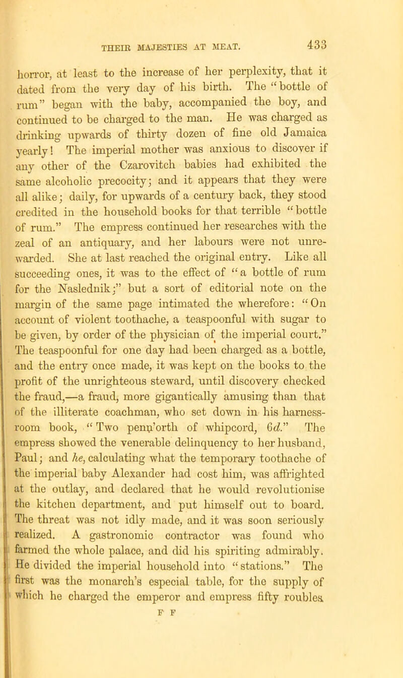 horror, at least to the increase of her perplexity, that it dated from the very day of liis birth. The “ bottle of rum” began with the baby, accompanied the boy, and continued to be charged to the man. He was charged as drinking upwards of thirty dozen of fine old Jamaica yearly! The imperial mother was anxious to discover if any other of the Czarovitch babies had exhibited the same alcoholic precocity; and it appears that they were all alike; daily, for upwards of a century back, they stood credited in the household books for that terrible “ bottle of rum.” The empress continued her researches with the zeal of an antiquary, and her labours were not unre- warded. She at last reached the original entry. Like all succeeding ones, it was to the effect of “ a bottle of rum for the Naslednikbut a sort of editorial note on the margin of the same page intimated the wherefore: “On account of violent toothache, a teaspoonful with sugar to be given, by order of the physician of the imperial court.” The teaspoonful for one day had been charged as a bottle, and the entry once made, it was kept on the books to the profit of the unrighteous steward, until discovery checked the fraud,—a fraud, more gigantically amusing than that of the illiterate coachman, who set down in his harness- room book, “ Two penn’orth of whipcord, 6d.” The empress showed the venerable delinquency to her husband, Paul; and he, calculating what the temporary toothache of the imperial baby Alexander had cost him, was affrighted at the outlay, and declared that he would revolutionise the kitchen department, and put himself out to board. The threat was not idly made, and it was soon seriously realized. A gastronomic contractor was found who farmed the whole palace, and did his spiriting admirably. He divided the imperial household into “ stations.” The first was the monarch’s especial table, for the supply of which he charged the emperor and empress fifty roubles. F F