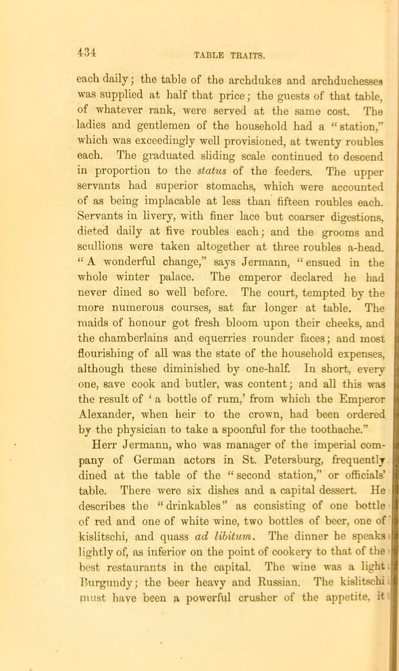 each daily; the table of the archdukes and archduchesses was supplied at half that price; the guests of that table, of whatever rank, were served at the same cost. The ladies and gentlemen of the household had a “station,” which was exceedingly well provisioned, at twenty roubles each. The graduated sliding scale continued to descend in proportion to the status of the feeders. The upper servants had superior stomachs, which were accounted of as being implacable at less than fifteen roubles each. Servants in livery, with finer lace but coarser digestions, dieted daily at five roubles each; and the grooms and scullions were taken altogether at three roubles a-head. “A wonderful change,” says Jermann, “ensued in the whole winter palace. The emperor declared he had never dined so well before. The court, tempted by the more numerous courses, sat far longer at table. The maids of honour got fresh bloom upon their cheeks, and the chamberlains and equerries rounder faces; and most flourishing of all was the state of the household expenses, although these diminished by one-half. In short, every one, save cook and butler, was content; and all this was the result of ‘ a bottle of rum,’ from which the Emperor Alexander, when heir to the crown, had been ordered by the physician to take a spoonful for the toothache.” Herr Jermann, who was manager of the imperial com- pany of German actors in St. Petersburg, frequently dined at the table of the “ second station,” or officials’ table. There were six dishes and a capital dessert. He describes the “drinkables” as consisting of one bottle of red and one of white wine, two bottles of beer, one of kislitschi, and quass ad libitum. The dinner he speaks lightly of, as inferior on the point of cookery to that of the best restaurants in the capital. The wine was a light Burgundy; the beer heavy and Russian. The kislitschi must have been a powerful crusher of the appetite, it