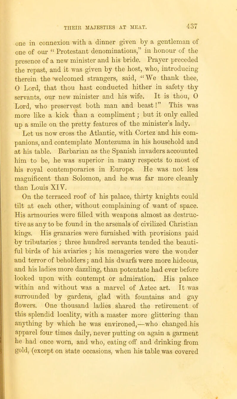 one in connexion with a dinner given by a gentleman of one of our “ Protestant denominations,” in honour of the presence of a new minister and his bride. Prayer preceded the repast, aud it was given by the host, who, introducing therein the'welcomed strangers, said, “We thank thee, 0 Lord, that thou hast conducted hither in safety thy servants, our new minister and his wife. It is thou, 0 Lord, who preservest both man and beast!” This was more like a kick than a compliment ; but it only called up a smile on the pretty features of the minister’s lady. Let us now cross the Atlantic, with Cortez and his com- panions, and contemplate Montezuma in his household and at his table. Barbarian as the Spanish invaders accounted him to be, he was superior in many respects to most of his royal contemporaries in Europe. He was not less magnificent than Solomon, and he was far more cleanly than Louis XIV. On the terraced roof of his palace, thirty knights could tilt at each other, without complaining of want of space. His armouries were filled with weapons almost as destruc- tive as any to be found in the arsenals of civilized Christian kings. His granaries were furnished with provisions paid by tributaries ; three hundred servants tended the beauti- ful birds of his aviaries ; his menageries were the wonder and terror of beholders; and his dwarfs were more hideous, and his ladies more dazzling, than potentate had ever before looked upon with contempt or admiration. His palace within and without was a marvel of Aztec art. It was surrounded by gardens, glad with fountains and gay flowers. One thousand ladies shared the retirement of this splendid locality, with a master more glittering than anything by which he was environed,—who changed his apparel four times daily, never putting on again a garment he had once worn, and who, eating off and drinking from gold, (except on state occasions, when his table was covered