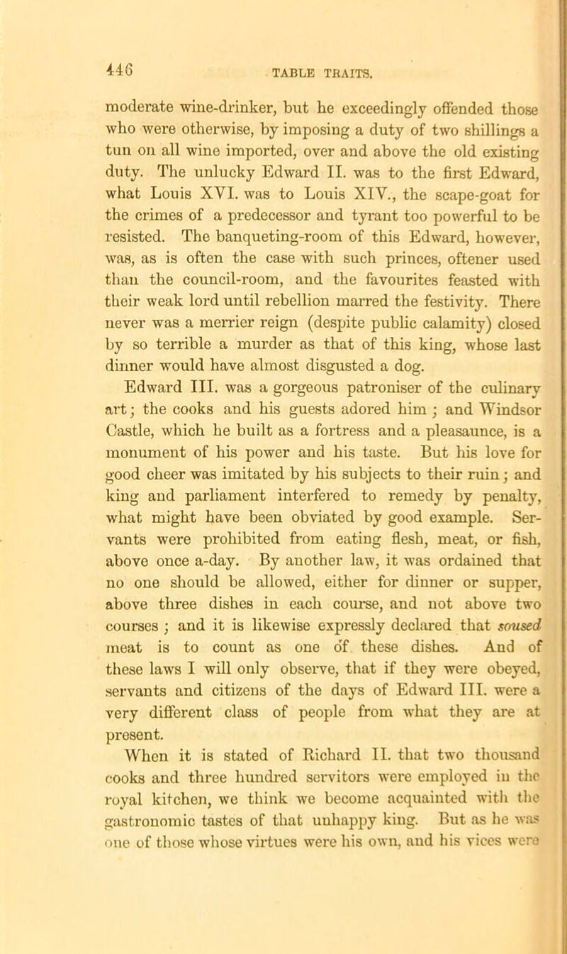 moderate wine-drinker, but he exceedingly offended those who were otherwise, by imposing a duty of two shillings a tun on all wine imported, over and above the old existing duty. The unlucky Edward II. was to the first Edward, what Louis XYI. was to Louis XIV., the scape-goat for the crimes of a predecessor and tyrant too powerful to be resisted. The banqueting-room of this Edward, however, was, as is often the case with such princes, oftener used than the council-room, and the favourites feasted with their weak lord until rebellion marred the festivity. There never was a merrier reign (despite public calamity) closed by so terrible a murder as that of this king, whose last dinner would have almost disgusted a dog. Edward III. was a gorgeous patroniser of the culinary art; the cooks and his guests adored him ; and Windsor Castle, which he built as a fortress and a pleasaunce, is a monument of his power and his taste. But his love for good cheer was imitated by his subjects to their ruin; and king and parliament interfered to remedy by penalty, what might have been obviated by good example. Ser- vants were prohibited from eating flesh, meat, or fish, above once a-day. By another law, it was ordained that no one should be allowed, either for dinner or supper, above three dishes in each course, and not above two courses ; and it is likewise expressly declared that soused meat is to count as one o'f these dishes. And of these law's I will only observe, that if they were obeyed, servants and citizens of the days of Edward III. were a very different class of people from what they are at present. When it is stated of Richard II. that twro thousand cooks and three hundred servitors were employed in the royal kitchen, we think we become acquainted with the gastronomic tastes of that uuhappy king. But as he was one of those whose virtues were his own, and his vices w'ero