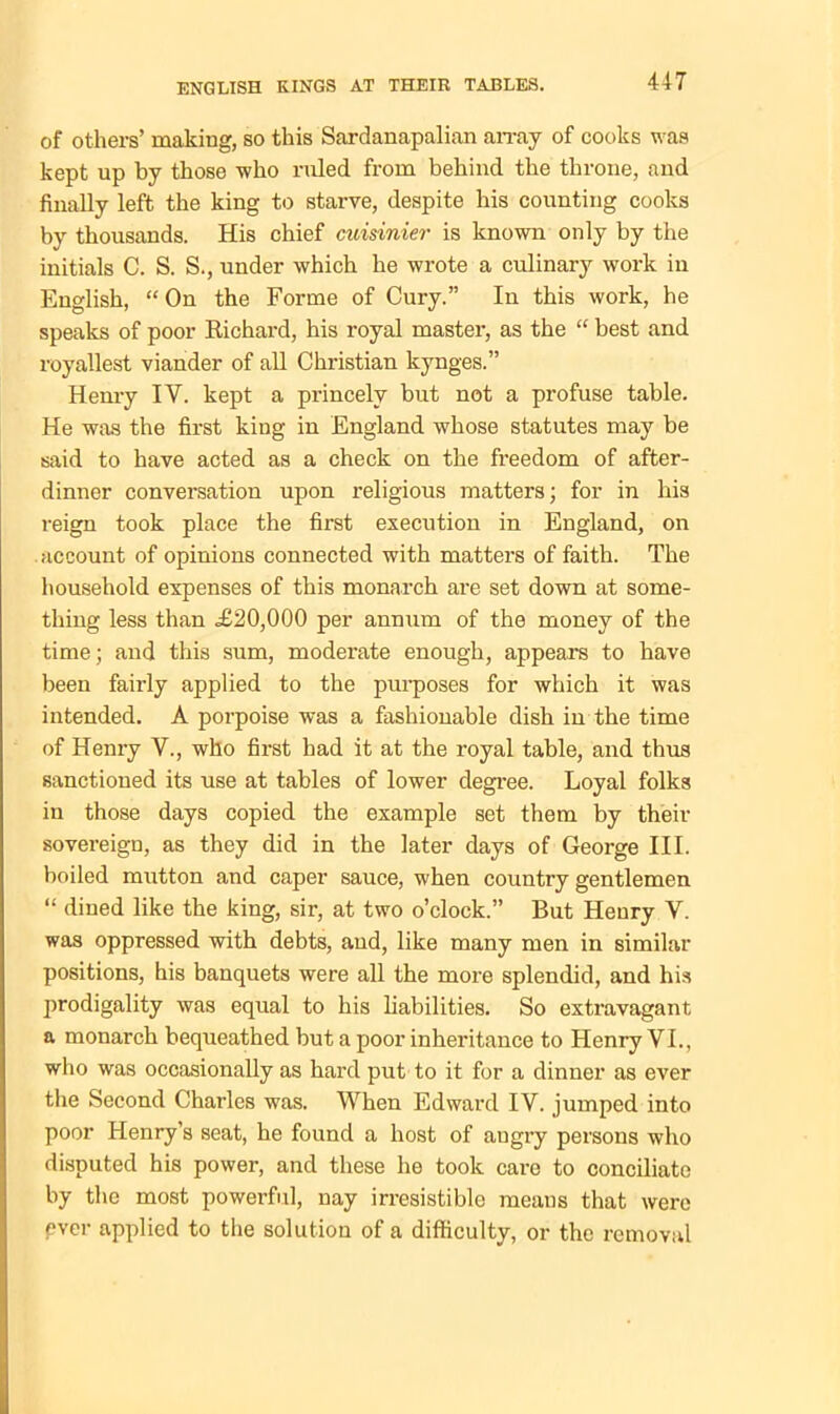 of others’ making, so this Sardanapalian array of cooks was kept up by those who ruled from behind the throne, and finally left the king to starve, despite his counting cooks by thousands. His chief cuisinier is known only by the initials C. S. S., under which he wrote a culinary work in English, “ On the Forme of Cury.” In this work, he speaks of poor Bichard, his royal master, as the “ best and royallest viander of all Christian kynges.” Henry IY. kept a princely but not a profuse table. He was the first king in England whose statutes may be said to have acted as a check on the freedom of after- dinner conversation upon religious matters; for in his reign took place the first execution in England, on account of opinions connected with matters of faith. The household expenses of this monarch are set down at some- thing less than £20,000 per annum of the money of the time; and this sum, moderate enough, appears to have been fairly applied to the purposes for which it was intended. A porpoise was a fashionable dish in the time of Henry V., who first had it at the royal table, and thus sanctioned its use at tables of lower degree. Loyal folks in those days copied the example set them by their sovereign, as they did in the later days of George III. boiled mutton and caper sauce, when country gentlemen “ dined like the king, sir, at two o’clock.” But Henry Y. was oppressed with debts, and, like many men in similar positions, his banquets were all the more splendid, and his prodigality was equal to his liabilities. So extravagant a monarch bequeathed but a poor inheritance to Henry VI., who was occasionally as hard put to it for a dinner as ever the Second Charles was. When Edward IV. jumped into poor Henry’s seat, he found a host of augry persons who disputed his power, and these he took care to conciliate by the most powerful, nay irresistible means that were ever applied to the solution of a difficulty, or the removal
