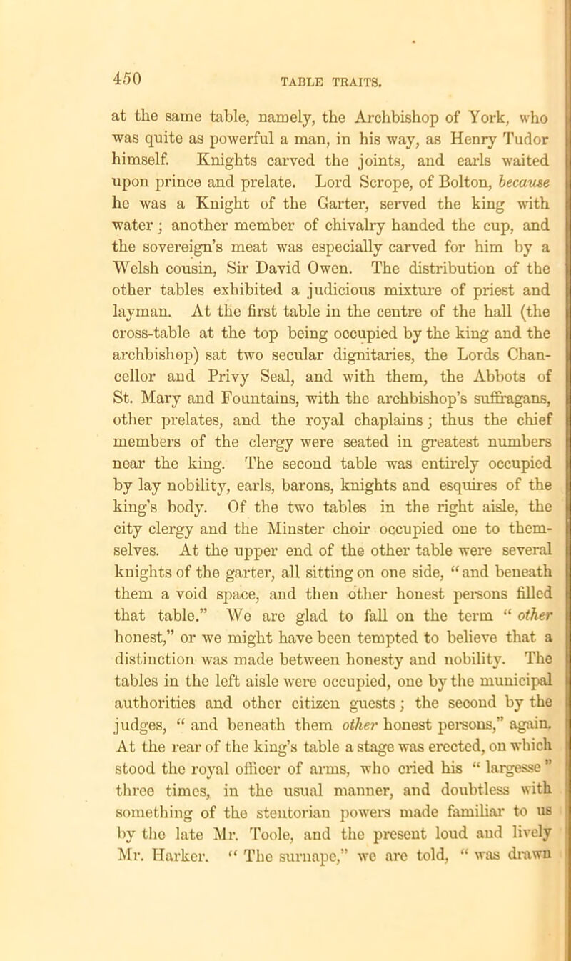 at the same table, namely, the Archbishop of York, who was quite as powerful a man, in his way, as Henry Tudor himself. Knights carved the joints, and earls waited upon prince and prelate. Lord Scrope, of Bolton, because he was a Knight of the Garter, served the king with water; another member of chivalry handed the cup, and the sovereign’s meat was especially carved for him by a Welsh cousin, Sir David Owen. The distribution of the other tables exhibited a judicious mixture of priest and layman. At the first table in the centre of the hall (the cross-table at the top being occupied by the king and the archbishop) sat two secular dignitaries, the Lords Chan- cellor and Privy Seal, and with them, the Abbots of St. Mary and Fountains, with the archbishop’s suffragans, other prelates, and the royal chaplains • thus the chief members of the clergy were seated in greatest numbers near the king. The second table was entirely occupied by lay nobility, earls, barons, knights and esquires of the king’s body. Of the two tables in the right aisle, the city clergy and the Minster choir occupied one to them- selves. At the upper end of the other table were several knights of the garter, all sitting on one side, “ and beneath them a void space, and then other honest persons filled that table.” We are glad to fall on the term “ other honest,” or we might have been tempted to believe that a distinction was made between honesty and nobility. The tables in the left aisle were occupied, one by the municipal authorities and other citizen guests; the second by the judges, “ and beneath them other honest persons,” again. At the rear of the king’s table a stage was erected, on which stood the royal officer of arms, who cried his “ largesse ” three times, in the usual manner, and doubtless with something of the stentorian powers made familial' to us by the late Mr. Toole, and the present loud and lively Mr. Iiarker. “ The surnape,” we arc told, “ was drawn