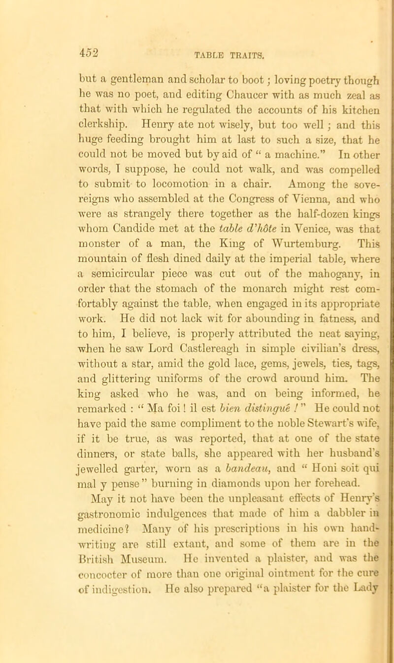 but a gentleman and scholar to boot; loving poetry though he was no poet, and editing Chaucer with as much zeal as that with which he regulated the accounts of his kitchen clerkship. Henry ate not wisely, but too well ; and this huge feeding brought him at last to such a size, that he could not be moved but by aid of “ a machine.” In other words, T suppose, he could not walk, and was compelled to submit to locomotion in a chair. Among the sove- reigns who assembled at the Congress of Vienna, and who were as strangely there together as the half-dozen kings whom Canclide met at the table d'hote in Venice, was that monster of a man, the King of Wurtemburg. This mountain of flesh dined daily at the imperial table, where a semicircular piece was cut out of the mahogany, in order that the stomach of the monarch might rest com- fortably against the table, when engaged in its appropriate work. He did not lack wit for abounding in fatness, and to him, I believe, is properly attributed the neat saying, when he saw Lord Castlereagli in simple civilian’s dress, without a star, amid the gold lace, gems, jewels, ties, tags, aud glittering uniforms of the crowd around him. The king asked who he was, and on being informed, he remarked : “ Ma foi! il est bien distingue /” He could not have paid the same compliment to the noble Stewart’s wife, if it be true, as was reported, that at one of the state dinners, or state balls, she appeared with her husband’s jewelled garter, worn as a bandeau, and “ Honi soit qui mal y pense ” burning in diamonds upon her forehead. May it not have been the unpleasant effects of Henry’s gastronomic indulgences that made of him a dabbler in medicine1? Many of his prescriptions in his own hand- writing are still extant, and some of them are in the British Museum. He invented a plaister, aud was the concocter of more than one original ointment for the cure of indigestion. He also prepared “a plaister for the Lady