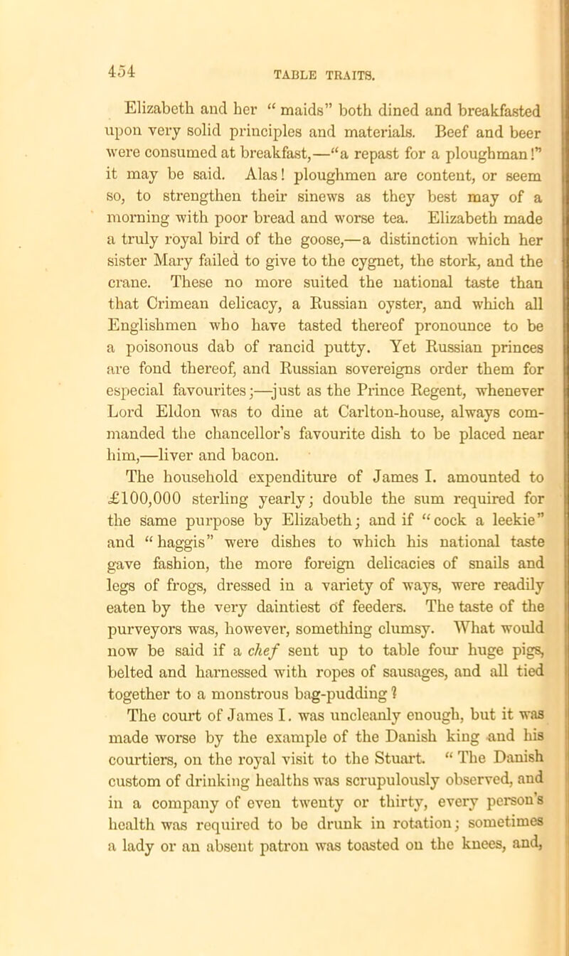 Elizabeth and her “ maids” both dined and breakfasted upon very solid principles and materials. Beef and beer were consumed at breakfast,—“a repast for a ploughman!” it may be said. Alas! ploughmen are content, or seem so, to strengthen their sinews as they best may of a morning with poor bread and worse tea. Elizabeth made a truly royal bird of the goose,—a distinction which her sister Mary failed to give to the cygnet, the stork, and the crane. These no more suited the national taste than that Crimean delicacy, a Russian oyster, and which all Englishmen who have tasted thereof pronounce to be a poisonous dab of rancid putty. Yet Russian princes are fond thereof, and Russian sovereigns order them for especial favourites;—-just as the Prince Regent, whenever Lord Eldon was to dine at Carlton-house, always com- manded the chancellor’s favourite dish to be placed near him,—liver and bacon. The household expenditure of James I. amounted to £100,000 sterling yearly; double the sum required for the same purpose by Elizabeth; and if “cock a leekie” and “ haggis” were dishes to which his national taste gave fashion, the more foreign delicacies of snails and legs of frogs, dressed in a variety of ways, were readily eaten by the very daintiest of feeders. The taste of the purveyors was, however, something clumsy. What would now be said if a chef sent up to table four huge pigs, belted and harnessed with ropes of sausages, and all tied together to a monstrous bag-pudding 1 The court of James I. was uncleanly enough, but it was made worse by the example of the Danish king and his courtiers, on the royal visit to the Stuart. “ The Danish custom of drinking healths was scrupulously observed, and in a company of even twenty or thirty, every person’s health was required to be drunk in rotation; sometimes a lady or an absent patron was toasted on the knees, and,