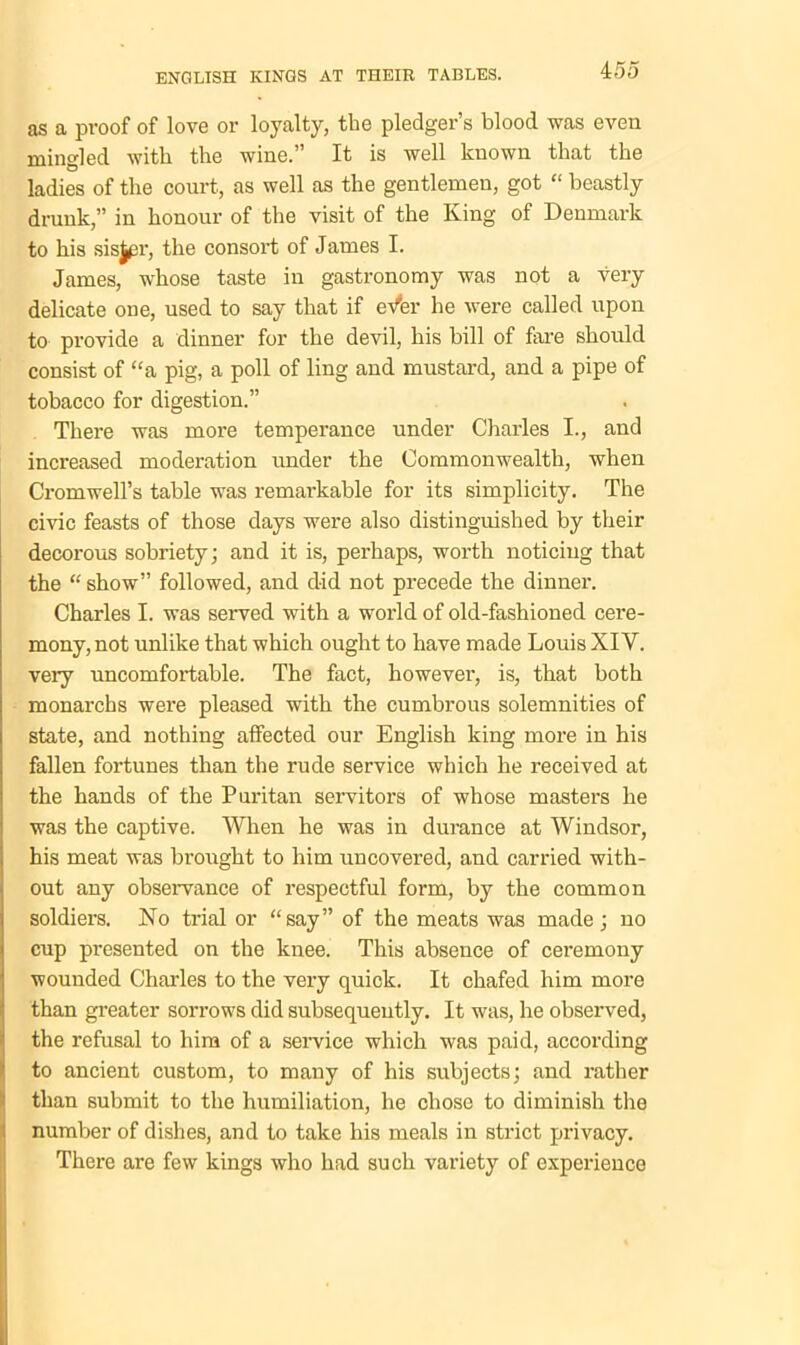 as a proof of love or loyalty, the pledger’s blood was even mingled with the wine.” It is well known that the ladies of the court, as well as the gentlemen, got “ beastly drunk,” in honour of the visit of the King of Denmark to his sisjpr, the consort of James I. James, whose taste in gastronomy was not a very delicate one, used to say that if eVer he were called upon to provide a dinner for the devil, his bill of fare should consist of “a pig, a poll of ling and mustard, and a pipe of tobacco for digestion.” There was more temperance under Charles I., and increased moderation under the Commonwealth, when Cromwell’s table was remarkable for its simplicity. The civic feasts of those days were also distinguished by their decorous sobriety; and it is, perhaps, worth noticing that the “ show” followed, and did not precede the dinner. Charles I. was served with a world of old-fashioned cere- mony, not unlike that which ought to have made Louis XIY. very uncomfortable. The fact, however, is, that both monarchs were pleased with the cumbrous solemnities of state, and nothing affected our English king more in his fallen fortunes than the rude service which he received at the hands of the Puritan servitors of whose masters he was the captive. When he was in durance at Windsor, his meat was brought to him uncovered, and carried with- out any observance of respectful form, by the common soldiers. No trial or “say” of the meats was made; no cup presented on the knee. This absence of ceremony wounded Charles to the very quick. It chafed him more than greater sorrows did subsequently. It was, he observed, the refusal to him of a service which was paid, according to ancient custom, to many of his subjects; and rather than submit to the humiliation, he chose to diminish the number of dishes, and to take his meals in strict privacy. There are few kings who had such variety of experience