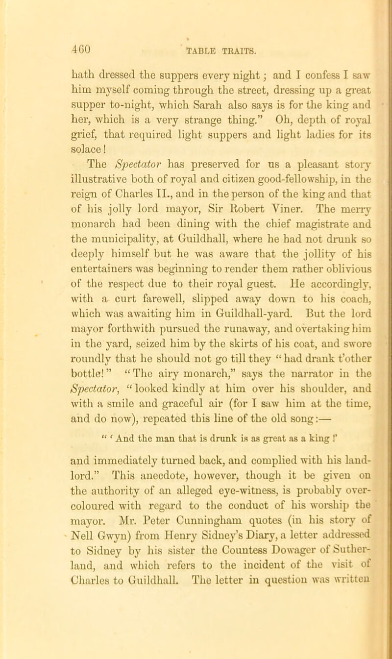 bath dressed the suppers every night; and I confess I saw him myself coming through the street, dressing up a great supper to-night, which Sarah also says is for the king and her, which is a very strange thing.” Oh, depth of royal grief, that required light suppers and light ladies for its solace! The Spectator has preserved for us a pleasant story illustrative both of royal and citizen good-fellowship, in the reign of Chai’les II., and in the person of the king and that of his jolly loi’d mayor, Sir Robert Viner. The merry monarch had been dining with the chief magistrate and the municipality, at Guildhall, where he had not drunk so deeply himself but he was aware that the jollity of his entertainers was beginning to render them rather oblivious of the respect due to their royal guest. He accordingly, with a curt farewell, slipped away down to his coach, which was awaiting him in Guildhall-yard. But the lord mayor forthwith pursued the runaway, and overtaking him in the yard, seized him by the skirts of his coat, and swore roundly that he should not go till they “ had drank t’other bottle!” “The airy monarch,” says the narrator in the Spectator, “ looked kindly at him over his shoulder, and with a smile and graceful air (for I saw him at the time, and do now), repeated this line of the old song:— “ ‘ And the man that is drunk is as great as a king !’ and immediately turned back, and complied with his land- lord.” This anecdote, however, though it be given on the authority of an alleged eye-witness, is probably over- coloured with regard to the conduct of his worship the mayor. Mr. Peter Cunningham quotes (in his story of Nell Gwyn) from Henry Sidney’s Diary, a letter addressed to Sidney by his sister the Countess Dowager of Suther- land, and which refers to the incident of the visit of Charles to Guildhall. The letter in question was written