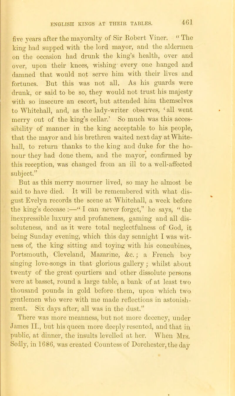 five years after the mayoralty of Sir Robert Viner. “ The king had supped with the lord mayor, and the aldermen on the occasion had drunk the king’s health, over and over, upon their knees, wishing every one hanged and damned that would not serve him with their lives and fortunes. But this was not all. As his guards were drunk, or said to be so, they would not trust his majesty with so insecure an escort, but attended him themselves to Whitehall, and, as the lady-writer observes, ‘ all went merry out of the king’s cellar.’ So much was this acces- sibility of manner in the king acceptable to his people, that the mayor and his brethren waited next day at White- hall, to return thanks to the king and duke for the ho- nour they had done them, and the mayor, confirmed by this reception, was changed from an ill to a well-affected subject.” But as this merry mourner lived, so may he almost be said to have died. It will be remembered with what dis- gust Evelyn records the scene at Whitehall, a week before the king’s decease :—“ I can never forget,” he says, “ the inexpressible luxury and profaneness, gaming aud all dis- soluteness, and as it were total neglectfulness of God, it being Sunday evening, which this day sennight I was wit- ness of, the king sitting and toying with his concubines, Portsmouth, Cleveland, Mazarine, &c.; a French boy singing love-songs in that glorious gallery; whilst about twenty of the great courtiers and other dissolute persons were at basset, round a large table, a bank of at least two thousand pounds in gold before them, upon which two gentlemen who were with me made reflections in astonish- ment. Six days after, all was in the dust.” There was more meanness, but not more decency, under James II., but his queen more deeply resented, and that in public, at dinner, the insults levelled at her. When Mrs. Sedly, in 1686, was created Countess of Dorchester, the day