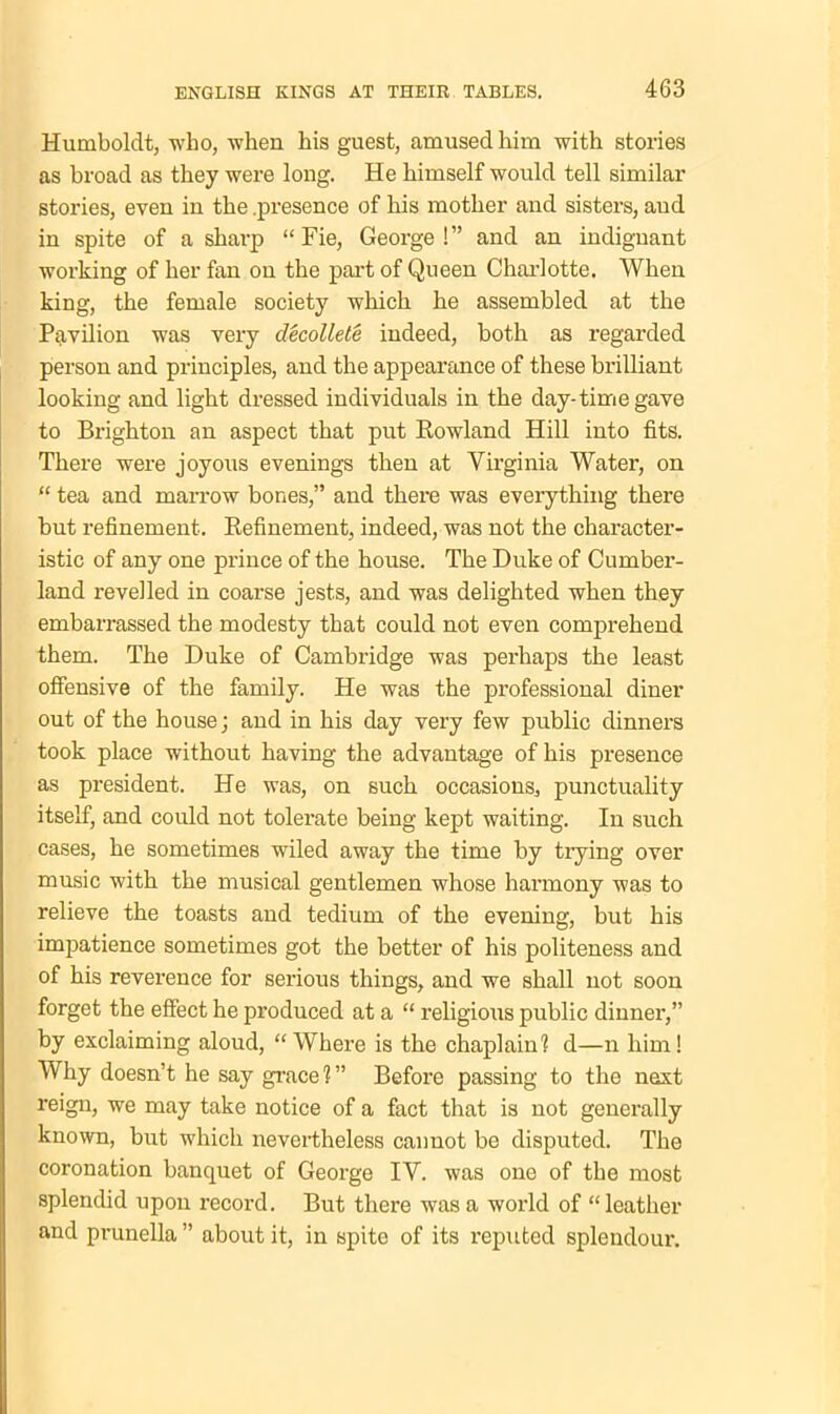 Humboldt, who, when his guest, amused him with stories as broad as they were long. He himself would tell similar stories, even in the .presence of his mother and sisters, and in spite of a sharp “Fie, George!” and an indignant working of her fan on the part of Queen Charlotte. When king, the female society which he assembled at the Pavilion was very decollete indeed, both as regarded person and principles, and the appearance of these brilliant looking and light dressed individuals in the day-time gave to Brighton an aspect that put Rowland Hill into fits. There were joyous evenings then at Virginia Water, on “ tea and marrow bones,” and there was everything there but refinement. Refinement, indeed, was not the character- istic of any one prince of the house. The Duke of Cumber- land revelled in coarse jests, and was delighted when they embarrassed the modesty that could not even comprehend them. The Duke of Cambridge was perhaps the least offensive of the family. He was the professional diner out of the house; and in his day very few public dinners took place without having the advantage of his presence as president. He was, on such occasions, punctuality itself, and could not tolerate being kept waiting. In such cases, he sometimes wiled away the time by trying over music with the musical gentlemen whose harmony was to relieve the toasts and tedium of the evening, but his impatience sometimes got the better of his politeness and of his reverence for serious things, and we shall not soon forget the effect he produced at a “ religious public dinner,” by exclaiming aloud, “Where is the chaplain? d—n him! Why doesn’t he say grace?” Before passing to the next reign, we may take notice of a fact that is not generally known, but which nevertheless cannot be disputed. The coronation banquet of George IV. was one of the most splendid upon record. But there was a world of “leather and prunella” about it, in spite of its reputed splendour.