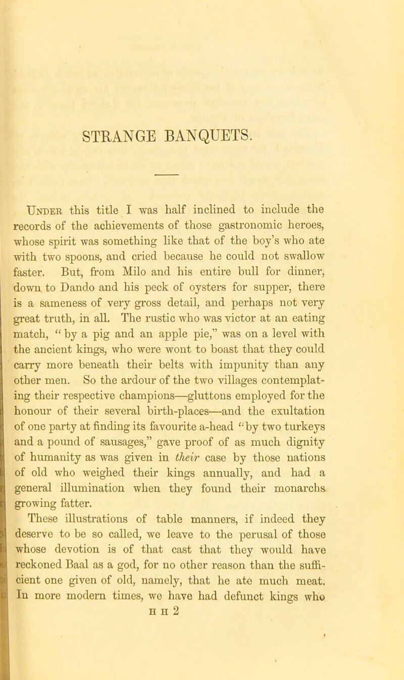 Under this title I was half inclined to include the records of the achievements of those gastronomic heroes, whose spirit was something like that of the boy’s who ate with two spoons, and cried because he could not swallow faster. But, from Milo and his entire bull for dinner, down to Dando and his peck of oysters for supper, there is a sameness of very gross detail, and perhaps not very great truth, in all. The rustic who was victor at an eating match, “ by a pig and an apple pie,” was on a level with the ancient kings, who were wont to boast that they could carry more beneath their belts with impunity than any other men. So the ardour of the two villages contemplat- ing their respective champions—gluttons employed for the honour of their several birth-places—and the exultation of one party at finding its favourite a-head “by two turkeys and a pound of sausages,” gave proof of as much dignity of humanity as was given in their case by those nations of old who weighed their kings annually, and had a general illumination when they found their monarchs growing fatter. These illustrations of table manuers, if indeed they deserve to be so called, we leave to the perusal of those whose devotion is of that cast that they would have reckoned Baal as a god, for no other reason than the suffi- cient one given of old, namely, that he ate much meat. In more modem times, we have had defunct kings who h h 2