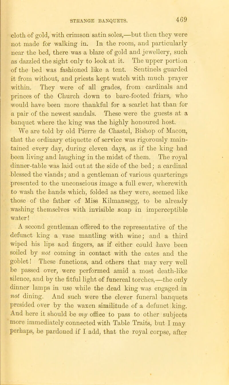 4G9 cloth of gold, with crimson satin soles,—but then they were not made for walking in. In the room, and particularly near the bed, there was a blaze of gold and jewellery, such as dazzled the sight only to look at it. The upper portion of the bed was fashioned like a tent. Sentinels guarded it from without, and priests kept watch with much prayer within. They were of all grades, from cardinals and princes of the Church down to bare-footed friars, who would have been more thankful for a scarlet hat than for a pair of the newest sandals. These were the guests at a banquet where the king was the highly honoured host. We are told by old Pierre de Chastel, Bishop of Macon, that the ordinary etiquette of service was rigorously main- tained every day, during eleven days, as if the king had been living and laughing in the midst of them. The royal dinner-table was laid out at the side of the bed; a cardinal blessed the viands; and a gentleman of various quarterings presented to the unconscious image a full ewer, wherewith to wash the hands which, folded as they were, seemed like those of the father of Miss Kilmansegg, to be already washing themselves with invisible soap in imperceptible water! A second gentleman offered to the representative of the defunct king a vase mantling with wine; and a third wiped his lips and fingers, as if either could have been soiled by not coming in contact with the cates and the goblet! These functions, and others that may very well be passed over, were performed amid a most death-like silence, and by the fitful light of funereal torches,—the only dinner lamps in use while the dead king was engaged in not dining. And such were the clever funeral banquets presided over by the waxen similitude of a defunct king. And here it should be my offiee to pass to other subjects more immediately connected with Table Traits, but I may