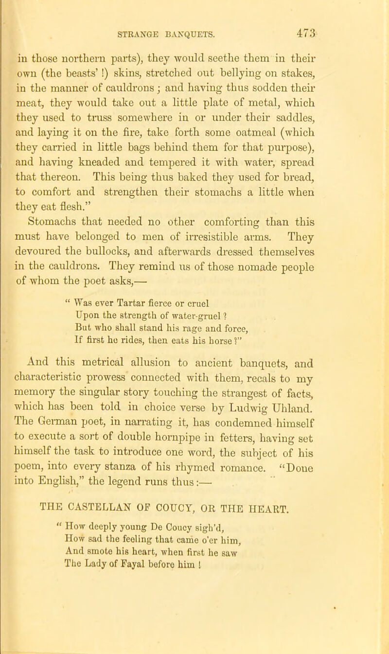in those northern parts), they would seethe them in their own (the beasts’ !) skins, stretched out bellying on stakes, in the manner of cauldrons ; and having thus sodden their meat, they would take out a little plate of metal, which they used to truss somewhere in or under their saddles, and laying it on the fire, take forth some oatmeal (which they carried in little bags behind them for that purpose), and having kneaded and tempered it with water, spread that thereon. This being thus baked they used for bread, to comfort and strengthen their stomachs a little when they eat flesh.” Stomachs that needed no other comforting than this must have belonged to men of irresistible arms. They devoured the bullocks, and afterwards dressed themselves in the cauldrons. They remind us of those nomade people of whom the poet asks,— “ Was ever Tartar fierce or cruel Upon the strength of water-gruel 1 But who shall stand his rage and force, If first he rides, then eats his horse V And this metrical allusion to ancient banquets, and characteristic prowess connected with them, recals to my memory the singular story touching the strangest of facts, which has been told in choice verse by Ludwig Uhland. The German poet, in narrating it, has condemned himself to execute a sort of double hornpipe in fetters, having set himself the task to introduce one word, the subject of his poem, into every stanza of his rhymed romance. “Done into English,” the legend runs thus:— THE CASTELLAN OP COUCY, OR THE HEART. “ How deeply young De Coucy sigh’d, How sad the feeling that came o’er him, And smote his heart, when first he saw The Lady of Payal before him l