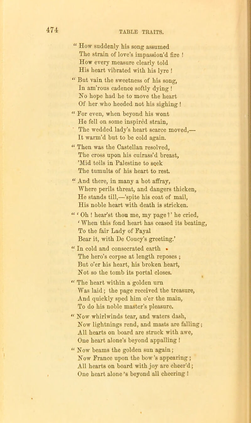 “ How suddenly his song assumed The strain of love’s impassion’d fire ! How every measure clearly told His heart vibrated with his lyre ! “ But vain the sweetness of his song, In am’rous cadence softly dying ! No hope had he to move the heart Of her who heeded not his sighing ! “ For even, when beyond his wont He fell on some inspired strain. The wedded lady’s heart scarce moved,— It warm’d but to be cold again. “ Then was the Castellan resolved, The cross upon his cuirass’d breast, ’Mid toils in Palestine to seek The tumults of his heart to rest. “ And there, in many a hot affray, Where perils threat, and dangers thicken, He stands till,—’spite his coat of mail, His noble heart with death is stricken. “ ' Oh ! hear’st thou me, my page 1 ’ he cried, ‘ When this fond heart has ceased its beating, To the fair Lady of Fayal Bear it, with De Coucy’s greeting.’ “ In cold and consecrated earth • The hero’s corpse at length reposes ; But o’er his heart, his broken heart, Not so the tomb its portal closes. “ The heart within a golden urn Was laid; the page received the treasure, And quickly sped him o’er the main, To do his noble master’s pleasure. “ Now whirlwinds tear, and waters dash, Now lightnings rend, and masts are falling; All hearts on board are struck with awe, One heart alone’s beyond appalling! “ Now beams the golden sun again; Now France upon the bow’s appearing; All hearts on board with joy are cheer'd; One heart alone’s beyond all cheering !
