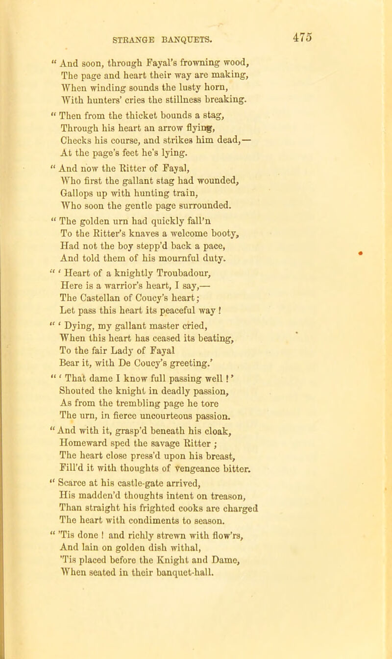 “ And soon, through Fayal’s frowning wood. The page and heart their way are making. When winding sounds the lusty horn, With hunters’ cries the stillness breaking. “ Then from the thicket bounds a stag, Through his heart an arrow flying, Checks his course, and strikes him dead,— At the page’s feet he’s lying. “ And now the Ritter of Fayal, Who first the gallant stag had wounded. Gallops up with hunting train. Who soon the gentle page surrounded. “ The golden urn had quickly fall’n To the Ritter’s knaves a welcome booty. Had not the boy stepp’d back a pace. And told them of his mournful duty. “ ‘ Heart of a knightly Troubadour, Here is a warrior’s heart, I say,— The Castellan of Coucy’s heart; Let pass this heart its peaceful way ! “ 1 Dying, my gallant master cried, When this heart has ceased its beating. To the fair Lady of Fayal Bear it, with De Coucy’s greeting.’ “ ‘ That dame I know full passing well! ’ Shouted the knight in deadly passion. As from the trembling page he tore The urn, in fierce uncourteous passion. “ And with it, grasp’d beneath his cloak. Homeward sped the savage Ritter ; The heart close press’d upon his breast. Fill’d it with thoughts of vengeance bitter. “ Scarce at his castle-gate arrived, His madden’d thoughts intent on treason. Than straight his frighted cooks are charged The heart with condiments to season. “ ’Tis done ! and richly strewn with fiow’rs. And lain on golden dish withal, ’Tis placed before the Knight and Dame, When seated in their banquet-hall.