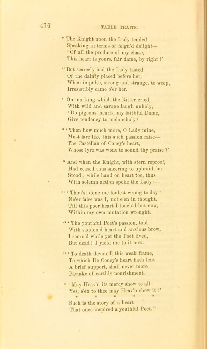 47G “ The Knight upon the Lady tended. Speaking in terms of feign’d delight— * Of all the produce of my chase, This heart is yours, fair dame, by right!’ “ But scarcely had the Lady tasted Of the dainty placed before her, When impulse, strong and strange, to weep. Irresistibly came o’er her. “ On marking which the Bitter cried, With wild and savage laugh unholy, ‘ Do pigeons’ hearts, my faithful Dame, Give tendency to melancholy'! “ 1 Then how much more, 0 Lady mine, Must fare like this such passion raise— The Castellan of Coucy’s heart, Whose lyre was wont to sound thy praise ? ’ “ And when the Knight, with stern reproof. Had ceased thus sneering to upbraid, he Stood ; while hand on heart too, thus With solemn action spoke the Lady :— “ ‘ Thou’st done me foulest wrong to-day ! Ne’er false was I, not e’en in thought. Till this poor heart I touch’d but now. Within my own mutation wrought. “ ‘ The youthful Poet’s passion, told With sadden’d heart and anxious brow, I scorn’d while yet the Poet lived, But dead ! I yield me to it now. “ ‘ To death devoted, this weak frame. To which De Coucy’s heart hath lent A brief support, shall never more Partake of earthly nourishment “ ‘ May Heav’n its mercy show to all; Yes, e’en to thee may Heav’n show it! ’ * * • * * Such is the story of a heart That once inspired a youthful Poet.