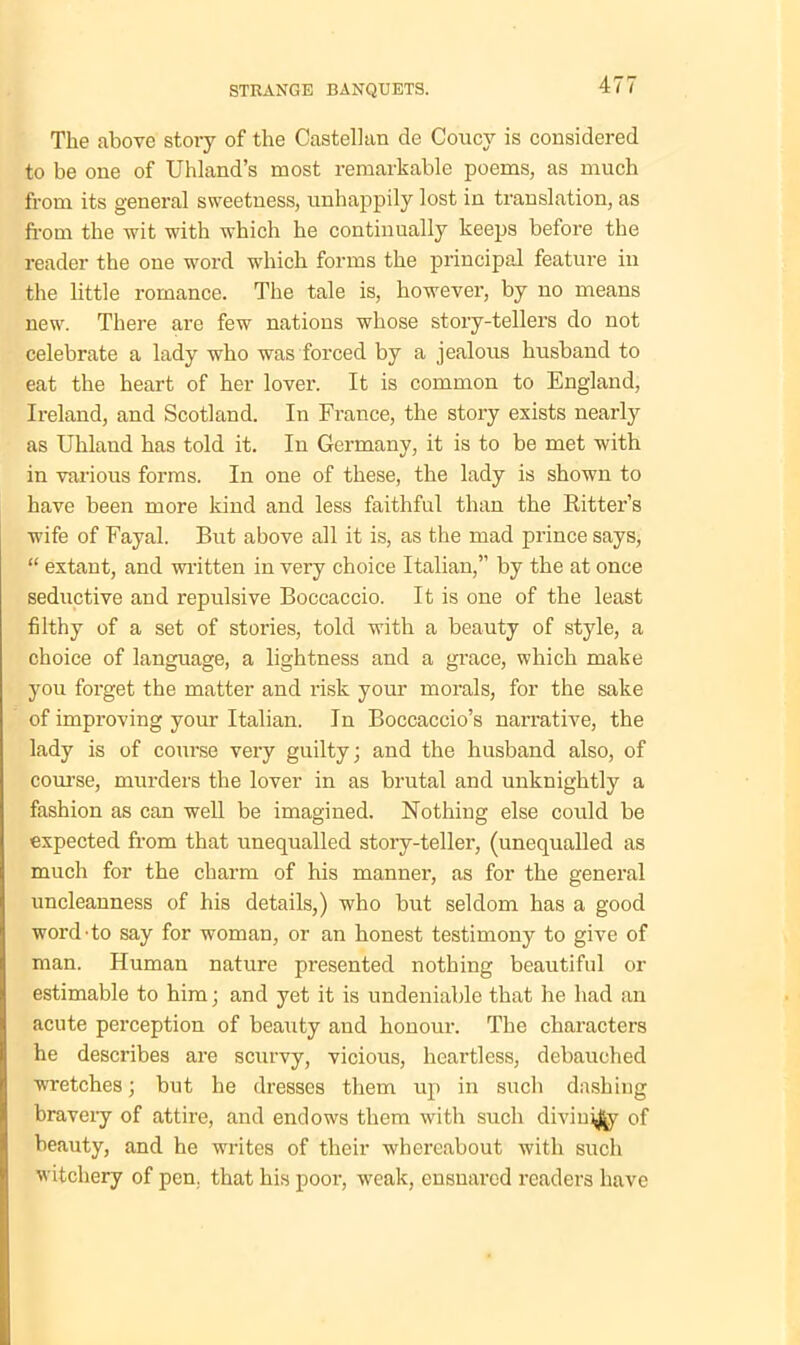 The above story of the Castellan de Coucv is considered to be one of Uhland’s most remarkable poems, as much from its general sweetness, unhappily lost in translation, as from the wit with which he continually keeps before the reader the one word which forms the principal feature in the little romance. The tale is, however, by no means new. There are few nations whose story-tellers do not celebrate a lady who was forced by a jealous husband to eat the heart of her lover. It is common to England, Ireland, and Scotland. In France, the story exists nearly as Uhland has told it. In Germany, it is to be met with in various forms. In one of these, the lady is shown to have been more kind and less faithful than the Bitter’s wife of Fayal. But above all it is, as the mad prince says, “ extant, and written in very choice Italian,” by the at once seductive and repulsive Boccaccio. It is one of the least filthy of a set of stories, told with a beauty of style, a choice of language, a lightness and a grace, which make you forget the matter and risk your morals, for the sake of improving your Italian. In Boccaccio’s narrative, the lady is of course very guilty; and the husband also, of course, murders the lover in as brutal and unknightly a fashion as can well be imagined. Nothing else could be expected from that unequalled story-teller, (unequalled as much for the charm of his manner, as for the general uncleanness of his details,) who but seldom has a good word do say for woman, or an honest testimony to give of man. Human nature presented nothing beautiful or estimable to him; and yet it is undeniable that he had an acute perception of beauty and honour. The characters he describes are scurvy, vicious, heartless, debauched wretches; but he dresses them up in such dashing bravery of attire, and endows them with such divinity of beauty, and he writes of their whereabout with such witchery of pen. that his poor, weak, ensnared readers have