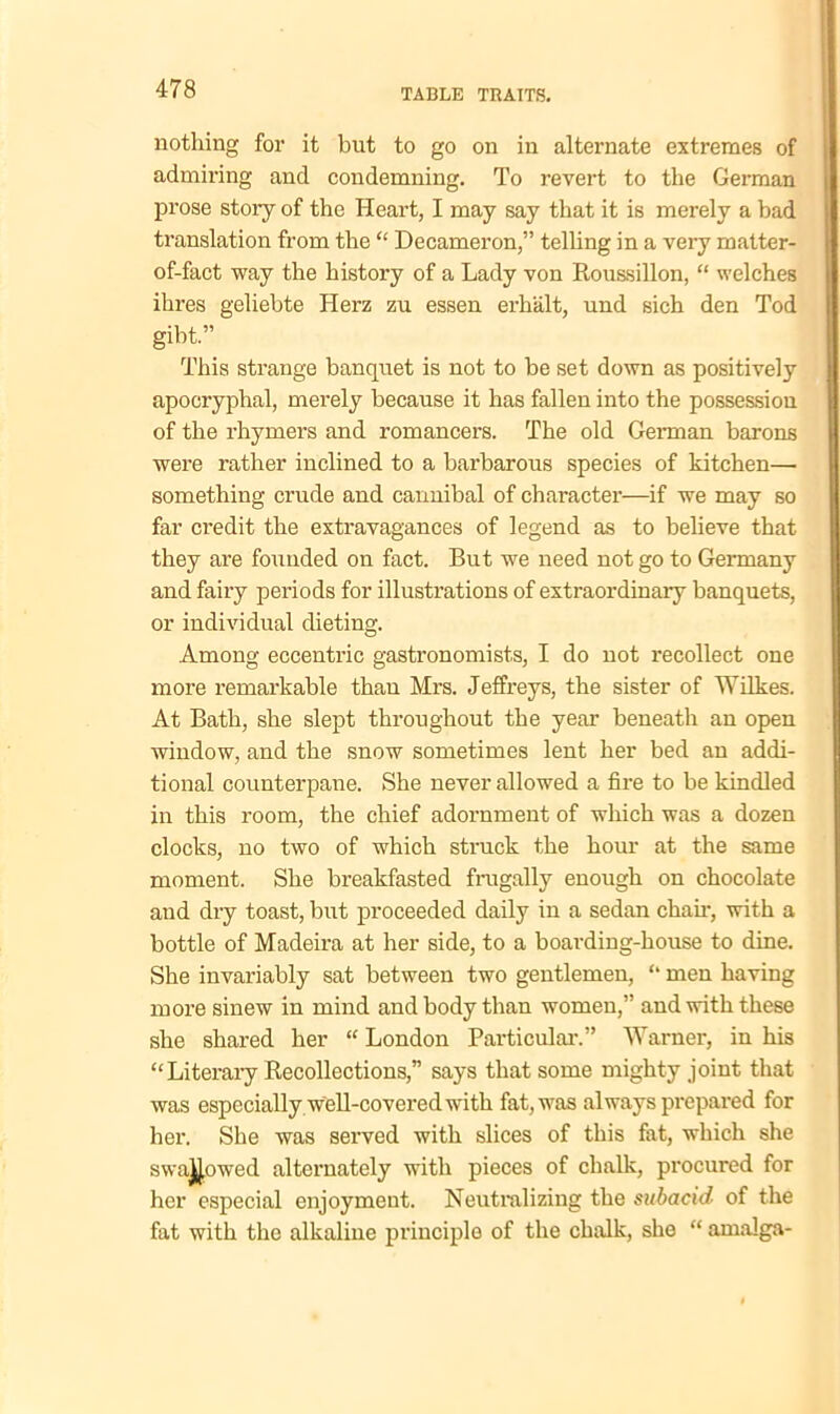 nothing for it but to go on in alternate extremes of admiring and condemning. To revert to the German prose story of the Heart, I may say that it is merely a bad translation from the “ Decameron,” telling in a very matter- of-fact way the history of a Lady von Roussillon, “ welches ihres geliebte Herz zu essen erhalt, und sich den Tod gibt.” This strange banquet is not to be set down as positively apocryphal, merely because it has fallen into the possession of the rhymers and romancers. The old Gennan barons were rather inclined to a barbarous species of kitchen—- something crude and cannibal of character—if we may so far credit the extravagances of legend as to believe that they are founded on fact. But we need not go to Germany and fairy periods for illustrations of extraordinary banquets, or individual dieting. Among eccentric gastronomists, I do not recollect one more remarkable than Mrs. Jeffreys, the sister of Wilkes. At Bath, she slept throughout the year beneath an open window, and the snow sometimes lent her bed an addi- tional counterpane. She never allowed a fire to be kindled in this room, the chief adornment of which was a dozen clocks, no two of which struck the hour at the same moment. She breakfasted frugally enough on chocolate and dry toast, but proceeded daily in a sedan chair, with a bottle of Madeira at her side, to a boarding-house to dine. She invariably sat between two gentlemen, “ men having more sinew in mind and body than women,” and with these she shared her “London Particular.” Warner, in his “Literary Recollections,” says that some mighty joint that was especially well-covered with fat, was always prepared for her. She was served with slices of this fat, which she swajjowed alternately with pieces of chalk, procured for her especial enjoyment. Neutralizing the subacid of the fat with the alkaline principle of the chalk, she “ amalga-