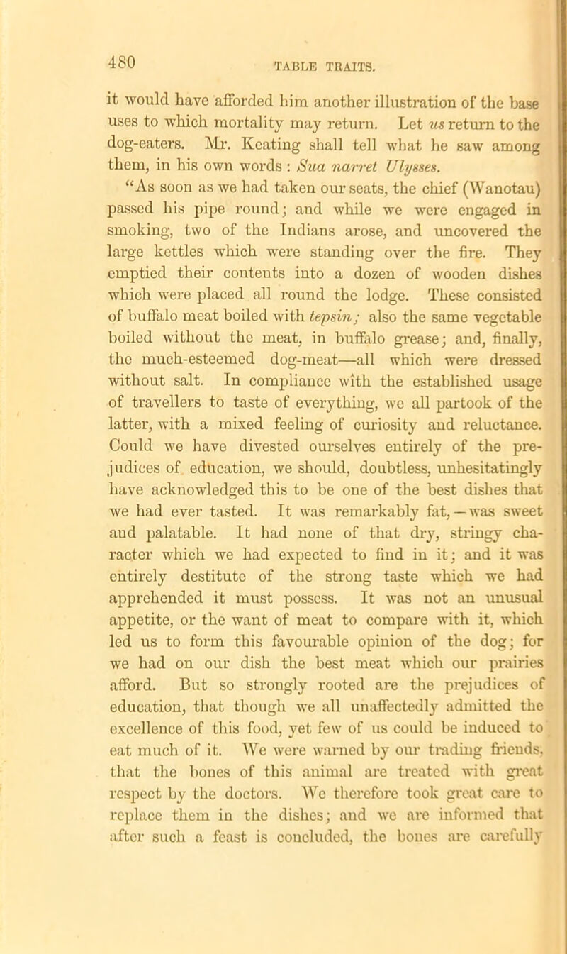 it would have afforded him another illustration of the base uses to which mortality may return. Let us return to the dog-eaters. Mr. Keating shall tell what he saw among them, in his own words : Sua narret Ulysses. “As soon as we had taken our seats, the chief (Wanotau) passed his pipe round; and while we were engaged in smoking, two of the Indians arose, and uncovered the large kettles which were standing over the fire. They emptied their contents into a dozen of wooden dishes which were placed all round the lodge. These consisted of buffalo meat boiled with tepsin; also the same vegetable boiled without the meat, in buffalo grease; and, finally, the much-esteemed dog-meat—all which were dressed without salt. In compliance with the established usage of travellers to taste of everything, we all partook of the latter, with a mixed feeling of curiosity and reluctance. Could we have divested ourselves entirely of the pre- judices of education, we should, doubtless, unhesitatingly have acknowledged this to be one of the best dishes that we had ever tasted. It was remarkably fat,—was sweet and palatable. It had none of that dry, stringy cha- racter which we had expected to find in it; and it was entirely destitute of the strong taste which we had apprehended it must possess. It was not an unusual appetite, or the want of meat to compare with it, which led us to form this favourable opinion of the dog; for we had on our dish the best meat which our prairies afford. But so strongly rooted are the prejudices of education, that though we all unaffectedly admitted the excellence of this food, yet few of ns could be induced to eat much of it. We were warned by our trading friends, that the bones of this animal are treated with great respect by the doctors. We therefore took great care to replace them in the dishes; and we are informed that after such a feast is concluded, the bones are carefully