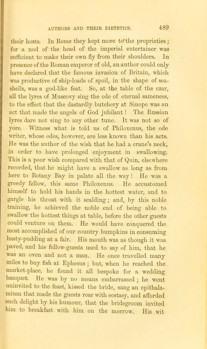 their hosts. In Rome they kept more to'the proprieties; for a nod of the head of the imperial entertainer was sufficient to make their own fly from their shoulders. In presence of the Roman emperor of old, an author could only have declared that the famous invasion of Britain, which was productive of ship-loads of spoil, in the shape of sea- shells, was a god-like feat. So, at the table of the czar, all the lyres of Muscovy sing the ode of eternal sameness, to the effect that the dastardly butchery at Sinope was an act that made the angels of God jubilant! The Russian lyres dare not sing to any other tune. It was not so of yore. Witness what is told us of Pliiloxenus, the ode writer, whose odes, however, are less known than his acts. He was the author of the wish that he had a crane’s neck, in order to have prolonged enjoyment in swallowing. This is a poor wish compared with that of Quin, elsewhere recorded, that he might have a swallow as long as from here to Botany Bay in palate all the way ! He was a greedy fellow, this same Philoxenus. He accustomed himself to hold his hands in the hottest water, and to gargle his throat with it scalding; and, by this noble training, he achieved the noble end of being able to swallow the hottest things at table, before the other guests could venture on them. He would have conquered the most accomplished of our country bumpkins in consuming hasty-pudding at a fair. His mouth was as though it was paved, and his fellow-guests used to say of him, that he was an oven and not a man. He once travelled many miles to buy fish at Ephesus ; but, when he reached the market-place, he found it all bespoke for a wedding banquet. He was by no means embarrassed ; he went uninvited to the feast, kissed the bride, sang au epithala- mium that made the guests roar with ecstasy, and afforded such delight by his humour, that the bridegroom invited him to breakfast with him on the morrow. His wit