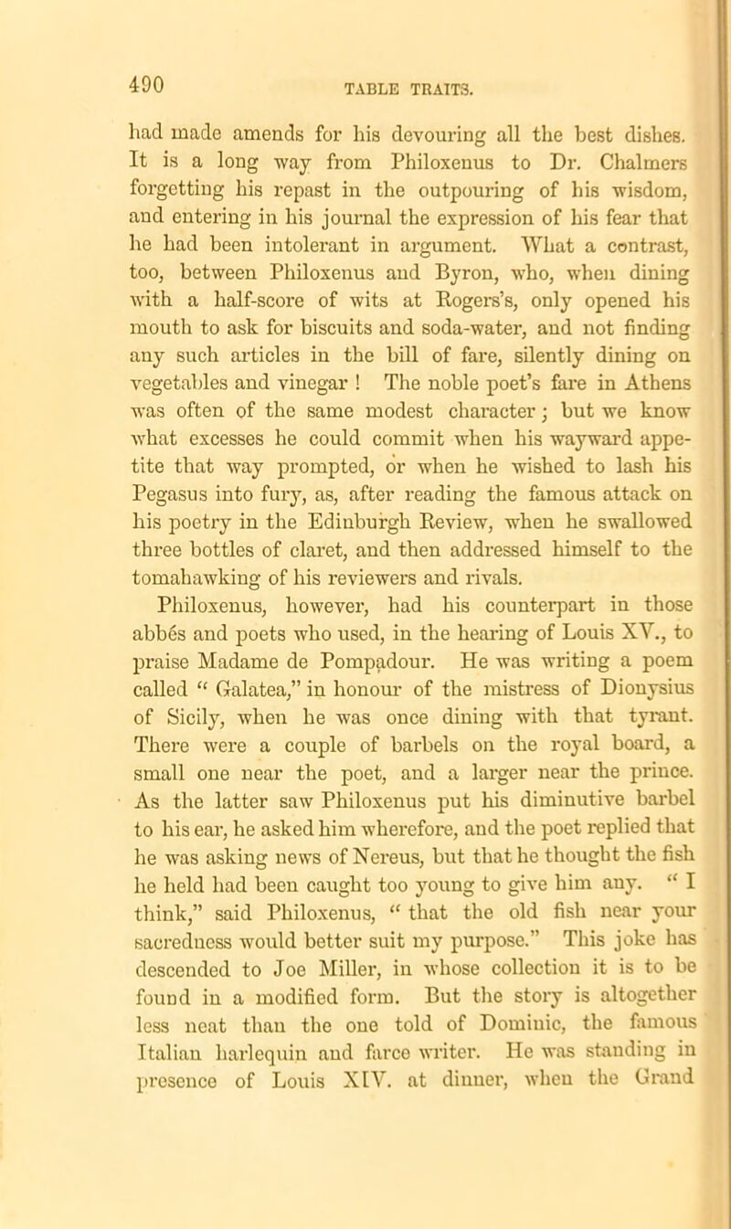 had made amends for his devouring all the best dishes. It is a long way from Philoxenus to Dr. Chalmers forgetting his repast in the outpouring of his wisdom, and entering in his journal the expression of his fear that he had been intolerant in argument. What a contrast, too, between Philoxenus and Byron, who, when dining with a half-score of wits at Rogers’s, only opened his mouth to ask for biscuits and soda-water, and not finding any such articles in the bill of fare, silently dining on vegetables and vinegar ! The noble poet’s fare in Athens was often of the same modest character; but we know what excesses he could commit when his wayward appe- tite that way prompted, or when he wished to lash his Pegasus into fury, as, after reading the famous attack on his poetry in the Edinburgh Review, when he swallowed three bottles of claret, and then addressed himself to the tomahawking of his reviewers and rivals. Philoxenus, however, had his counterpart in those abbes and poets who used, in the hearing of Louis XY., to praise Madame de Pompadour. He was writing a poem called “ Galatea,” in honour of the mistress of Dionysius of Sicily, when he was once dining with that tyrant. There were a couple of barbels on the royal board, a small one near the poet, and a larger near the prince. As the latter saw Philoxenus put his diminutive barbel to his ear, he asked him wherefore, and the poet replied that he was asking news of Nereus, but that he thought the fish he held had been caught too young to give him auy. “ I think,” said Philoxenus, “ that the old fish near your saeredncss would better suit my purpose.” This joke has descended to Joe Miller, in whose collection it is to be found in a modified form. But the story is altogether less neat than the one told of Dominic, the famous Italian harlequin and farce writer. He was standing in presence of Louis XIY. at dinner, when the Grand